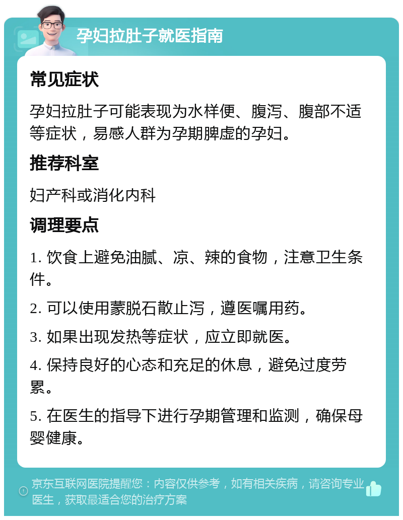 孕妇拉肚子就医指南 常见症状 孕妇拉肚子可能表现为水样便、腹泻、腹部不适等症状，易感人群为孕期脾虚的孕妇。 推荐科室 妇产科或消化内科 调理要点 1. 饮食上避免油腻、凉、辣的食物，注意卫生条件。 2. 可以使用蒙脱石散止泻，遵医嘱用药。 3. 如果出现发热等症状，应立即就医。 4. 保持良好的心态和充足的休息，避免过度劳累。 5. 在医生的指导下进行孕期管理和监测，确保母婴健康。