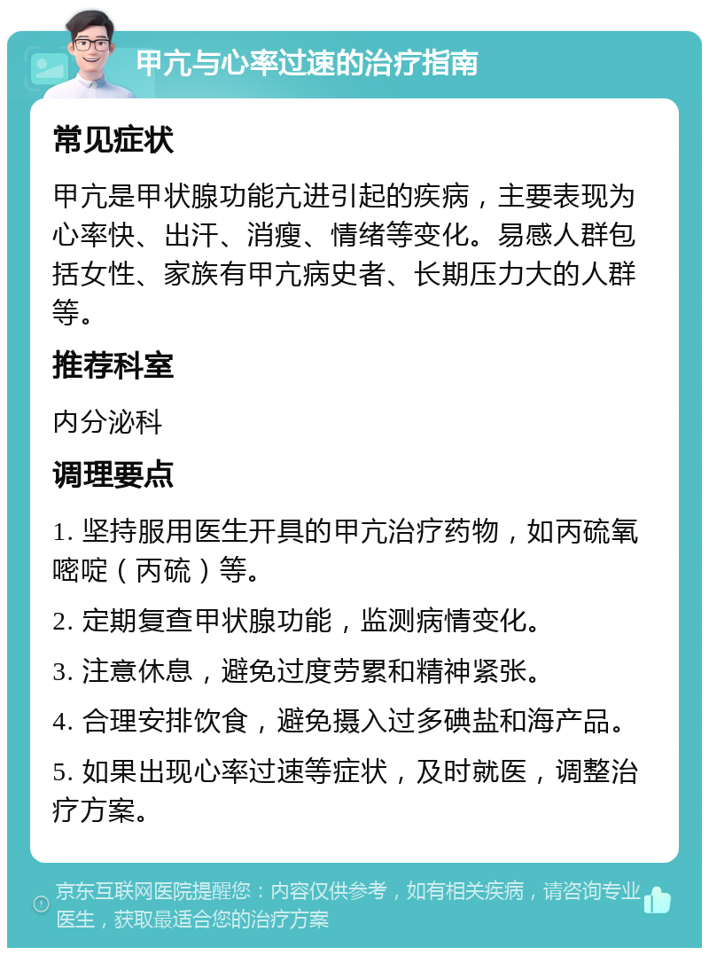 甲亢与心率过速的治疗指南 常见症状 甲亢是甲状腺功能亢进引起的疾病，主要表现为心率快、出汗、消瘦、情绪等变化。易感人群包括女性、家族有甲亢病史者、长期压力大的人群等。 推荐科室 内分泌科 调理要点 1. 坚持服用医生开具的甲亢治疗药物，如丙硫氧嘧啶（丙硫）等。 2. 定期复查甲状腺功能，监测病情变化。 3. 注意休息，避免过度劳累和精神紧张。 4. 合理安排饮食，避免摄入过多碘盐和海产品。 5. 如果出现心率过速等症状，及时就医，调整治疗方案。