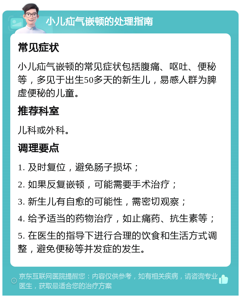 小儿疝气嵌顿的处理指南 常见症状 小儿疝气嵌顿的常见症状包括腹痛、呕吐、便秘等，多见于出生50多天的新生儿，易感人群为脾虚便秘的儿童。 推荐科室 儿科或外科。 调理要点 1. 及时复位，避免肠子损坏； 2. 如果反复嵌顿，可能需要手术治疗； 3. 新生儿有自愈的可能性，需密切观察； 4. 给予适当的药物治疗，如止痛药、抗生素等； 5. 在医生的指导下进行合理的饮食和生活方式调整，避免便秘等并发症的发生。