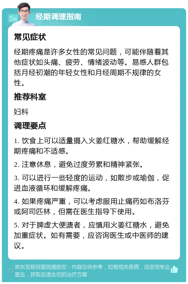 经期调理指南 常见症状 经期疼痛是许多女性的常见问题，可能伴随着其他症状如头痛、疲劳、情绪波动等。易感人群包括月经初潮的年轻女性和月经周期不规律的女性。 推荐科室 妇科 调理要点 1. 饮食上可以适量摄入火姜红糖水，帮助缓解经期疼痛和不适感。 2. 注意休息，避免过度劳累和精神紧张。 3. 可以进行一些轻度的运动，如散步或瑜伽，促进血液循环和缓解疼痛。 4. 如果疼痛严重，可以考虑服用止痛药如布洛芬或阿司匹林，但需在医生指导下使用。 5. 对于脾虚大便溏者，应慎用火姜红糖水，避免加重症状。如有需要，应咨询医生或中医师的建议。