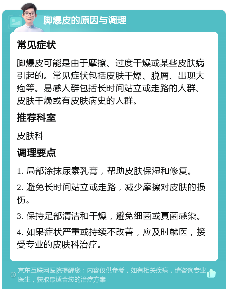 脚爆皮的原因与调理 常见症状 脚爆皮可能是由于摩擦、过度干燥或某些皮肤病引起的。常见症状包括皮肤干燥、脱屑、出现大疱等。易感人群包括长时间站立或走路的人群、皮肤干燥或有皮肤病史的人群。 推荐科室 皮肤科 调理要点 1. 局部涂抹尿素乳膏，帮助皮肤保湿和修复。 2. 避免长时间站立或走路，减少摩擦对皮肤的损伤。 3. 保持足部清洁和干燥，避免细菌或真菌感染。 4. 如果症状严重或持续不改善，应及时就医，接受专业的皮肤科治疗。