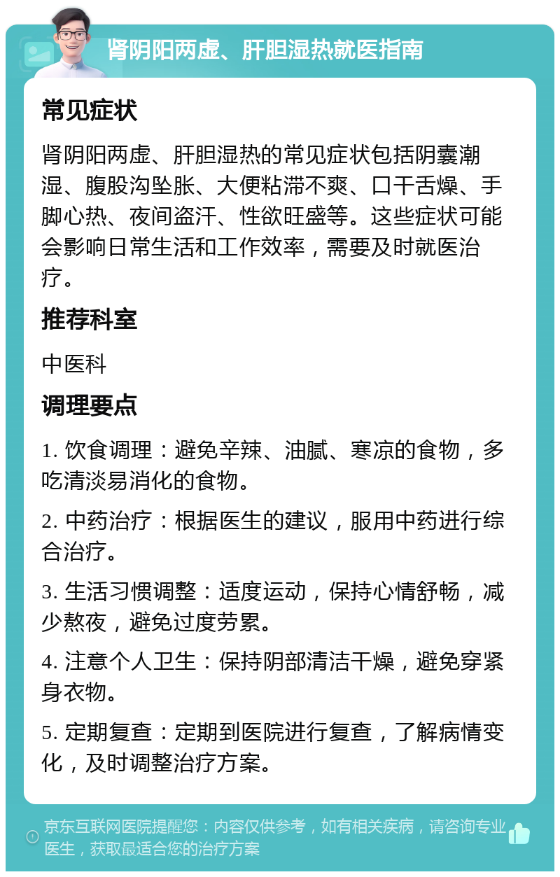 肾阴阳两虚、肝胆湿热就医指南 常见症状 肾阴阳两虚、肝胆湿热的常见症状包括阴囊潮湿、腹股沟坠胀、大便粘滞不爽、口干舌燥、手脚心热、夜间盗汗、性欲旺盛等。这些症状可能会影响日常生活和工作效率，需要及时就医治疗。 推荐科室 中医科 调理要点 1. 饮食调理：避免辛辣、油腻、寒凉的食物，多吃清淡易消化的食物。 2. 中药治疗：根据医生的建议，服用中药进行综合治疗。 3. 生活习惯调整：适度运动，保持心情舒畅，减少熬夜，避免过度劳累。 4. 注意个人卫生：保持阴部清洁干燥，避免穿紧身衣物。 5. 定期复查：定期到医院进行复查，了解病情变化，及时调整治疗方案。