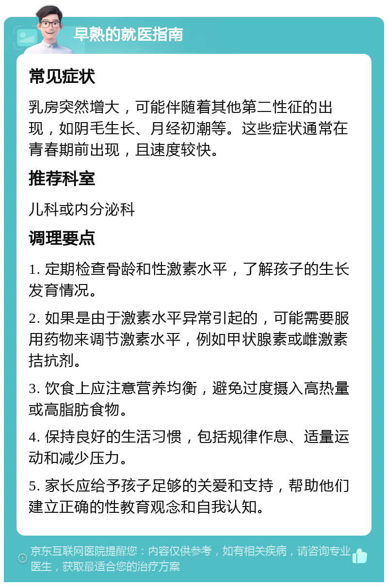 早熟的就医指南 常见症状 乳房突然增大，可能伴随着其他第二性征的出现，如阴毛生长、月经初潮等。这些症状通常在青春期前出现，且速度较快。 推荐科室 儿科或内分泌科 调理要点 1. 定期检查骨龄和性激素水平，了解孩子的生长发育情况。 2. 如果是由于激素水平异常引起的，可能需要服用药物来调节激素水平，例如甲状腺素或雌激素拮抗剂。 3. 饮食上应注意营养均衡，避免过度摄入高热量或高脂肪食物。 4. 保持良好的生活习惯，包括规律作息、适量运动和减少压力。 5. 家长应给予孩子足够的关爱和支持，帮助他们建立正确的性教育观念和自我认知。