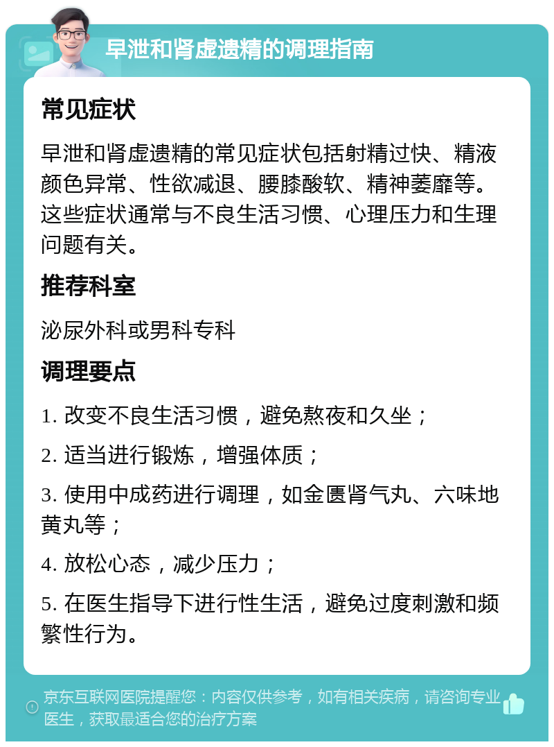 早泄和肾虚遗精的调理指南 常见症状 早泄和肾虚遗精的常见症状包括射精过快、精液颜色异常、性欲减退、腰膝酸软、精神萎靡等。这些症状通常与不良生活习惯、心理压力和生理问题有关。 推荐科室 泌尿外科或男科专科 调理要点 1. 改变不良生活习惯，避免熬夜和久坐； 2. 适当进行锻炼，增强体质； 3. 使用中成药进行调理，如金匮肾气丸、六味地黄丸等； 4. 放松心态，减少压力； 5. 在医生指导下进行性生活，避免过度刺激和频繁性行为。