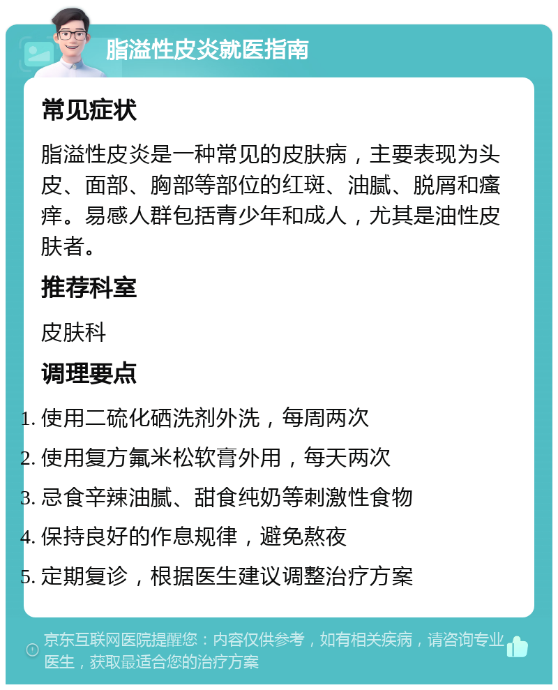 脂溢性皮炎就医指南 常见症状 脂溢性皮炎是一种常见的皮肤病，主要表现为头皮、面部、胸部等部位的红斑、油腻、脱屑和瘙痒。易感人群包括青少年和成人，尤其是油性皮肤者。 推荐科室 皮肤科 调理要点 使用二硫化硒洗剂外洗，每周两次 使用复方氟米松软膏外用，每天两次 忌食辛辣油腻、甜食纯奶等刺激性食物 保持良好的作息规律，避免熬夜 定期复诊，根据医生建议调整治疗方案