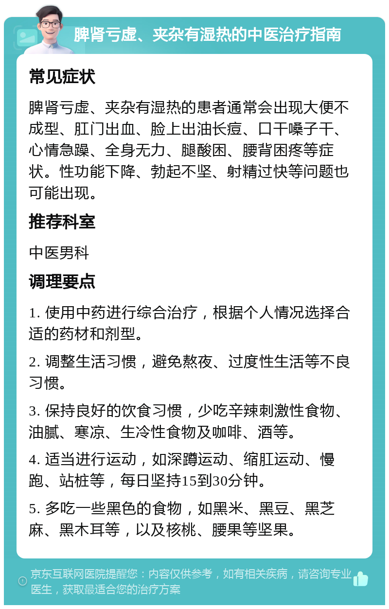 脾肾亏虚、夹杂有湿热的中医治疗指南 常见症状 脾肾亏虚、夹杂有湿热的患者通常会出现大便不成型、肛门出血、脸上出油长痘、口干嗓子干、心情急躁、全身无力、腿酸困、腰背困疼等症状。性功能下降、勃起不坚、射精过快等问题也可能出现。 推荐科室 中医男科 调理要点 1. 使用中药进行综合治疗，根据个人情况选择合适的药材和剂型。 2. 调整生活习惯，避免熬夜、过度性生活等不良习惯。 3. 保持良好的饮食习惯，少吃辛辣刺激性食物、油腻、寒凉、生冷性食物及咖啡、酒等。 4. 适当进行运动，如深蹲运动、缩肛运动、慢跑、站桩等，每日坚持15到30分钟。 5. 多吃一些黑色的食物，如黑米、黑豆、黑芝麻、黑木耳等，以及核桃、腰果等坚果。