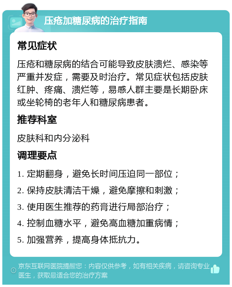 压疮加糖尿病的治疗指南 常见症状 压疮和糖尿病的结合可能导致皮肤溃烂、感染等严重并发症，需要及时治疗。常见症状包括皮肤红肿、疼痛、溃烂等，易感人群主要是长期卧床或坐轮椅的老年人和糖尿病患者。 推荐科室 皮肤科和内分泌科 调理要点 1. 定期翻身，避免长时间压迫同一部位； 2. 保持皮肤清洁干燥，避免摩擦和刺激； 3. 使用医生推荐的药膏进行局部治疗； 4. 控制血糖水平，避免高血糖加重病情； 5. 加强营养，提高身体抵抗力。