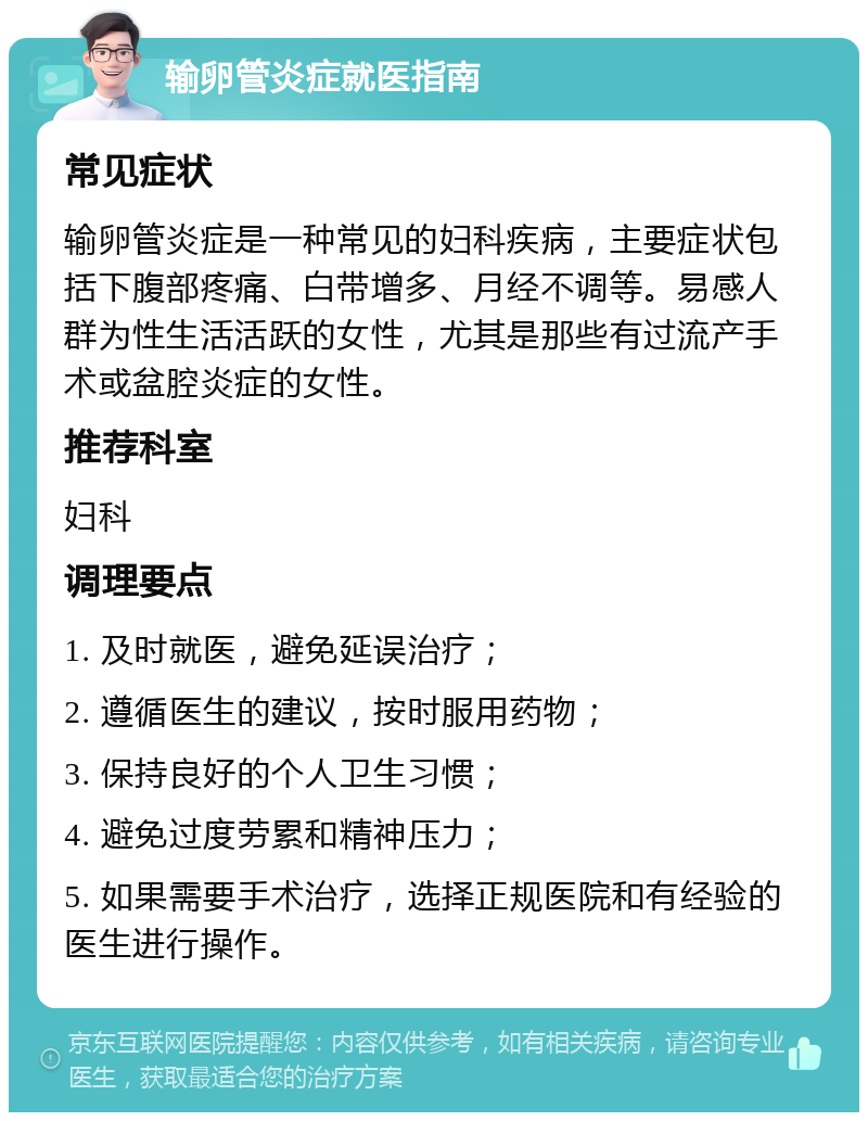 输卵管炎症就医指南 常见症状 输卵管炎症是一种常见的妇科疾病，主要症状包括下腹部疼痛、白带增多、月经不调等。易感人群为性生活活跃的女性，尤其是那些有过流产手术或盆腔炎症的女性。 推荐科室 妇科 调理要点 1. 及时就医，避免延误治疗； 2. 遵循医生的建议，按时服用药物； 3. 保持良好的个人卫生习惯； 4. 避免过度劳累和精神压力； 5. 如果需要手术治疗，选择正规医院和有经验的医生进行操作。