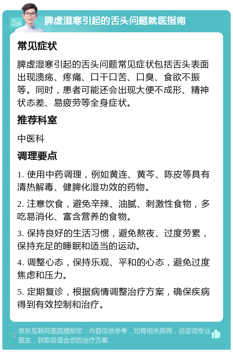 脾虚湿寒引起的舌头问题就医指南 常见症状 脾虚湿寒引起的舌头问题常见症状包括舌头表面出现溃疡、疼痛、口干口苦、口臭、食欲不振等。同时，患者可能还会出现大便不成形、精神状态差、易疲劳等全身症状。 推荐科室 中医科 调理要点 1. 使用中药调理，例如黄连、黄芩、陈皮等具有清热解毒、健脾化湿功效的药物。 2. 注意饮食，避免辛辣、油腻、刺激性食物，多吃易消化、富含营养的食物。 3. 保持良好的生活习惯，避免熬夜、过度劳累，保持充足的睡眠和适当的运动。 4. 调整心态，保持乐观、平和的心态，避免过度焦虑和压力。 5. 定期复诊，根据病情调整治疗方案，确保疾病得到有效控制和治疗。