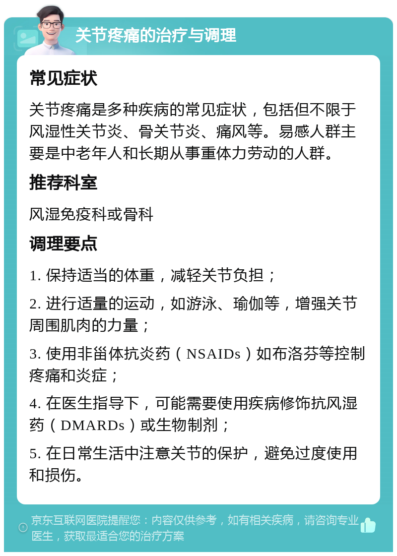 关节疼痛的治疗与调理 常见症状 关节疼痛是多种疾病的常见症状，包括但不限于风湿性关节炎、骨关节炎、痛风等。易感人群主要是中老年人和长期从事重体力劳动的人群。 推荐科室 风湿免疫科或骨科 调理要点 1. 保持适当的体重，减轻关节负担； 2. 进行适量的运动，如游泳、瑜伽等，增强关节周围肌肉的力量； 3. 使用非甾体抗炎药（NSAIDs）如布洛芬等控制疼痛和炎症； 4. 在医生指导下，可能需要使用疾病修饰抗风湿药（DMARDs）或生物制剂； 5. 在日常生活中注意关节的保护，避免过度使用和损伤。