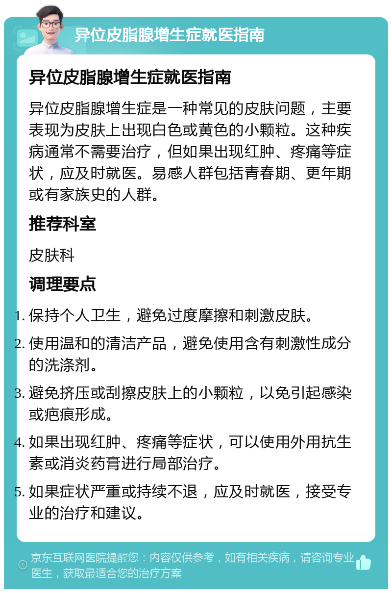 异位皮脂腺增生症就医指南 异位皮脂腺增生症就医指南 异位皮脂腺增生症是一种常见的皮肤问题，主要表现为皮肤上出现白色或黄色的小颗粒。这种疾病通常不需要治疗，但如果出现红肿、疼痛等症状，应及时就医。易感人群包括青春期、更年期或有家族史的人群。 推荐科室 皮肤科 调理要点 保持个人卫生，避免过度摩擦和刺激皮肤。 使用温和的清洁产品，避免使用含有刺激性成分的洗涤剂。 避免挤压或刮擦皮肤上的小颗粒，以免引起感染或疤痕形成。 如果出现红肿、疼痛等症状，可以使用外用抗生素或消炎药膏进行局部治疗。 如果症状严重或持续不退，应及时就医，接受专业的治疗和建议。