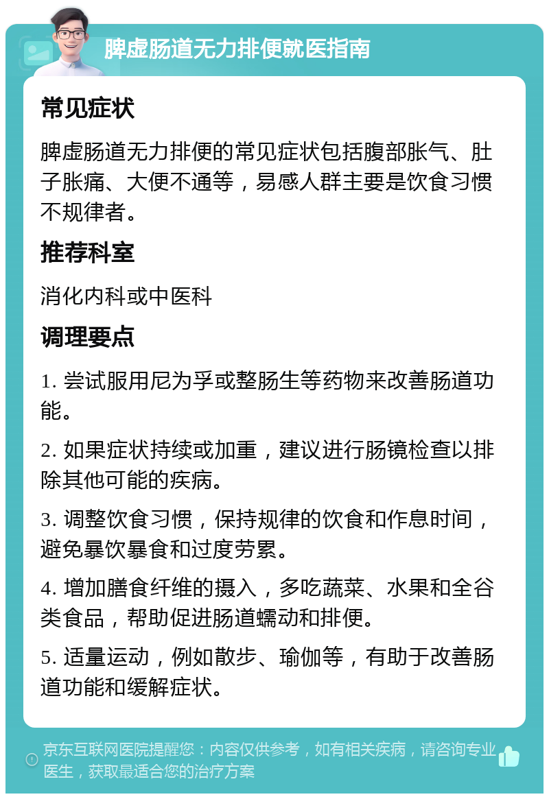 脾虚肠道无力排便就医指南 常见症状 脾虚肠道无力排便的常见症状包括腹部胀气、肚子胀痛、大便不通等，易感人群主要是饮食习惯不规律者。 推荐科室 消化内科或中医科 调理要点 1. 尝试服用尼为孚或整肠生等药物来改善肠道功能。 2. 如果症状持续或加重，建议进行肠镜检查以排除其他可能的疾病。 3. 调整饮食习惯，保持规律的饮食和作息时间，避免暴饮暴食和过度劳累。 4. 增加膳食纤维的摄入，多吃蔬菜、水果和全谷类食品，帮助促进肠道蠕动和排便。 5. 适量运动，例如散步、瑜伽等，有助于改善肠道功能和缓解症状。