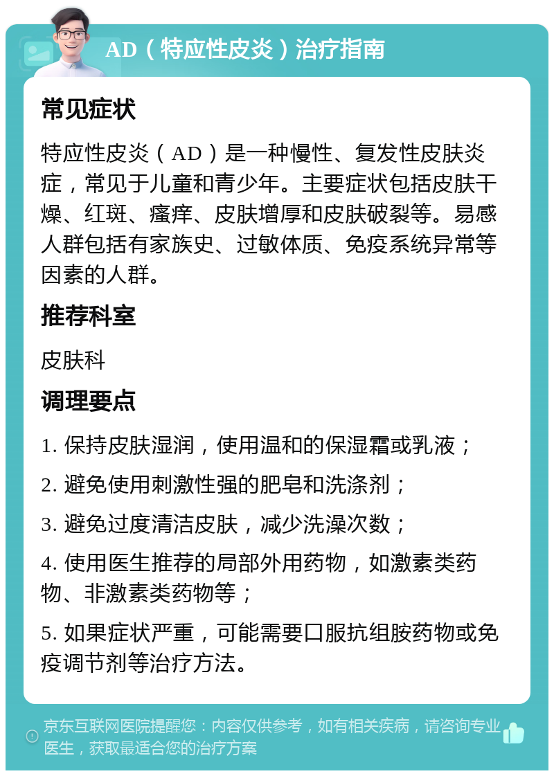 AD（特应性皮炎）治疗指南 常见症状 特应性皮炎（AD）是一种慢性、复发性皮肤炎症，常见于儿童和青少年。主要症状包括皮肤干燥、红斑、瘙痒、皮肤增厚和皮肤破裂等。易感人群包括有家族史、过敏体质、免疫系统异常等因素的人群。 推荐科室 皮肤科 调理要点 1. 保持皮肤湿润，使用温和的保湿霜或乳液； 2. 避免使用刺激性强的肥皂和洗涤剂； 3. 避免过度清洁皮肤，减少洗澡次数； 4. 使用医生推荐的局部外用药物，如激素类药物、非激素类药物等； 5. 如果症状严重，可能需要口服抗组胺药物或免疫调节剂等治疗方法。