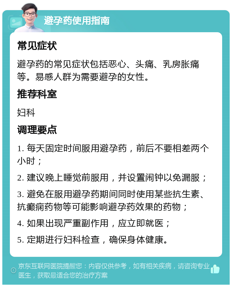 避孕药使用指南 常见症状 避孕药的常见症状包括恶心、头痛、乳房胀痛等。易感人群为需要避孕的女性。 推荐科室 妇科 调理要点 1. 每天固定时间服用避孕药，前后不要相差两个小时； 2. 建议晚上睡觉前服用，并设置闹钟以免漏服； 3. 避免在服用避孕药期间同时使用某些抗生素、抗癫痫药物等可能影响避孕药效果的药物； 4. 如果出现严重副作用，应立即就医； 5. 定期进行妇科检查，确保身体健康。