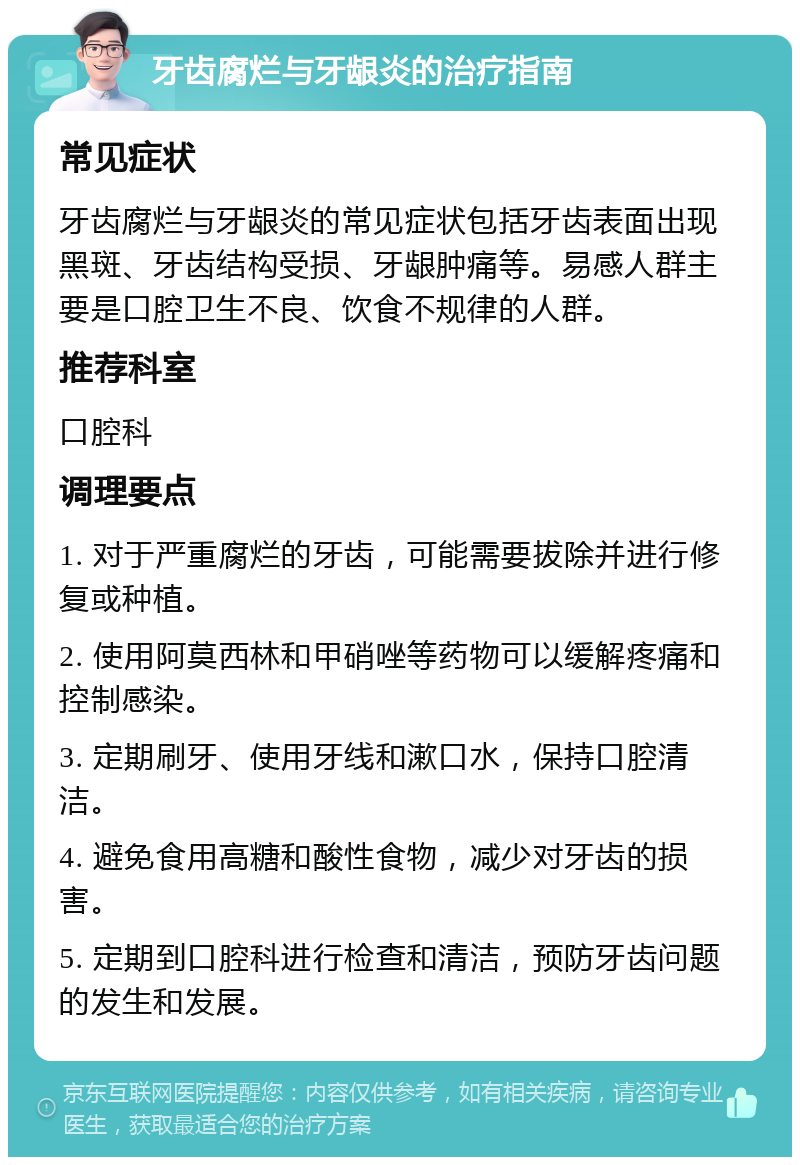 牙齿腐烂与牙龈炎的治疗指南 常见症状 牙齿腐烂与牙龈炎的常见症状包括牙齿表面出现黑斑、牙齿结构受损、牙龈肿痛等。易感人群主要是口腔卫生不良、饮食不规律的人群。 推荐科室 口腔科 调理要点 1. 对于严重腐烂的牙齿，可能需要拔除并进行修复或种植。 2. 使用阿莫西林和甲硝唑等药物可以缓解疼痛和控制感染。 3. 定期刷牙、使用牙线和漱口水，保持口腔清洁。 4. 避免食用高糖和酸性食物，减少对牙齿的损害。 5. 定期到口腔科进行检查和清洁，预防牙齿问题的发生和发展。