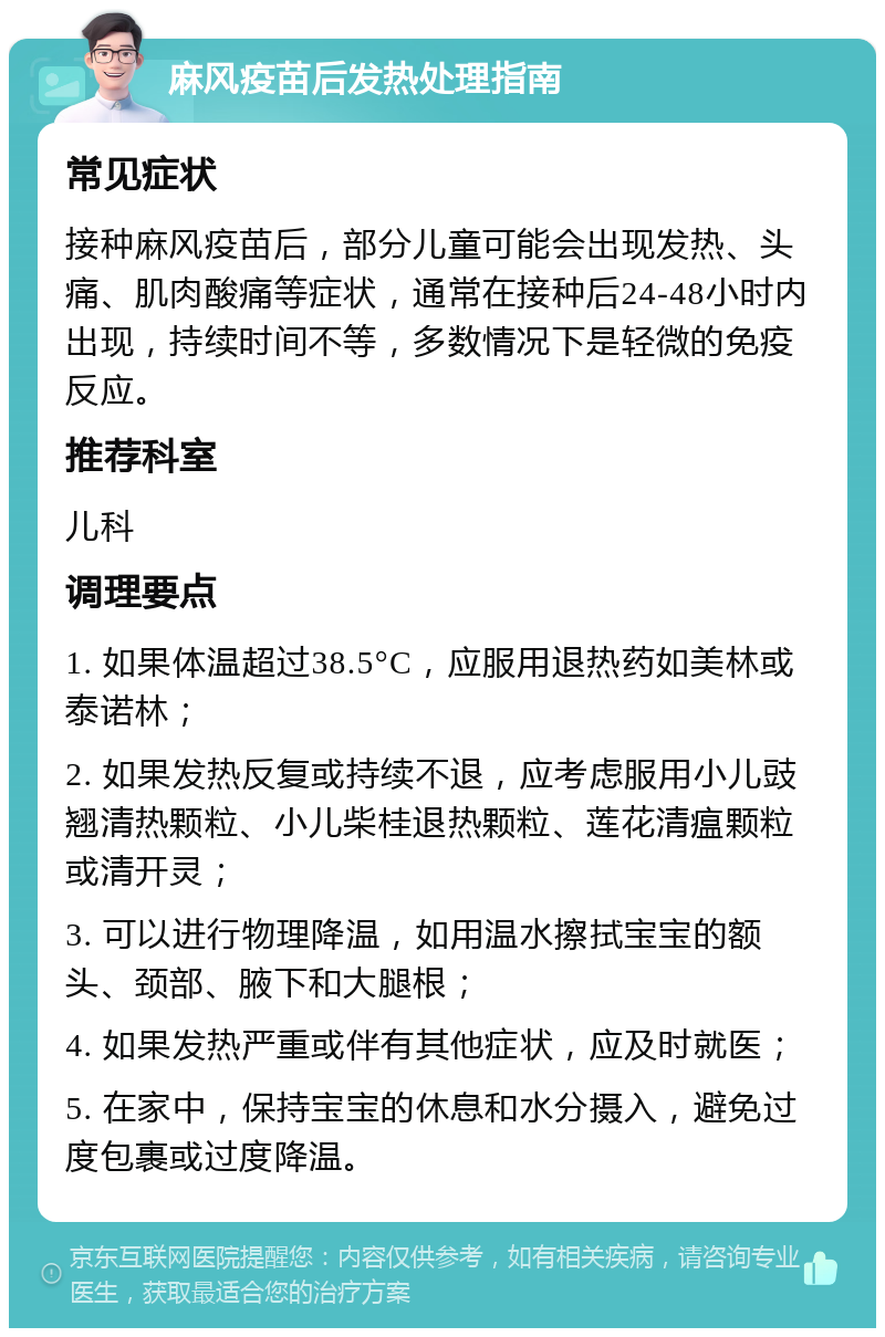 麻风疫苗后发热处理指南 常见症状 接种麻风疫苗后，部分儿童可能会出现发热、头痛、肌肉酸痛等症状，通常在接种后24-48小时内出现，持续时间不等，多数情况下是轻微的免疫反应。 推荐科室 儿科 调理要点 1. 如果体温超过38.5°C，应服用退热药如美林或泰诺林； 2. 如果发热反复或持续不退，应考虑服用小儿豉翘清热颗粒、小儿柴桂退热颗粒、莲花清瘟颗粒或清开灵； 3. 可以进行物理降温，如用温水擦拭宝宝的额头、颈部、腋下和大腿根； 4. 如果发热严重或伴有其他症状，应及时就医； 5. 在家中，保持宝宝的休息和水分摄入，避免过度包裹或过度降温。