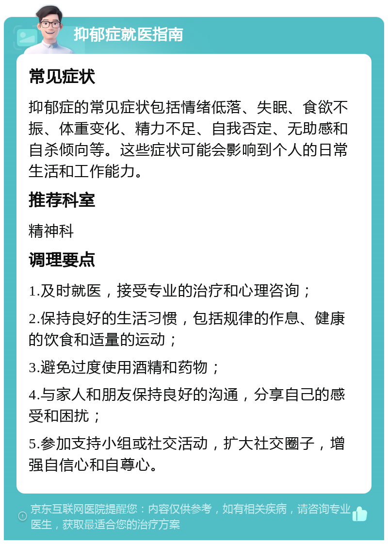 抑郁症就医指南 常见症状 抑郁症的常见症状包括情绪低落、失眠、食欲不振、体重变化、精力不足、自我否定、无助感和自杀倾向等。这些症状可能会影响到个人的日常生活和工作能力。 推荐科室 精神科 调理要点 1.及时就医，接受专业的治疗和心理咨询； 2.保持良好的生活习惯，包括规律的作息、健康的饮食和适量的运动； 3.避免过度使用酒精和药物； 4.与家人和朋友保持良好的沟通，分享自己的感受和困扰； 5.参加支持小组或社交活动，扩大社交圈子，增强自信心和自尊心。