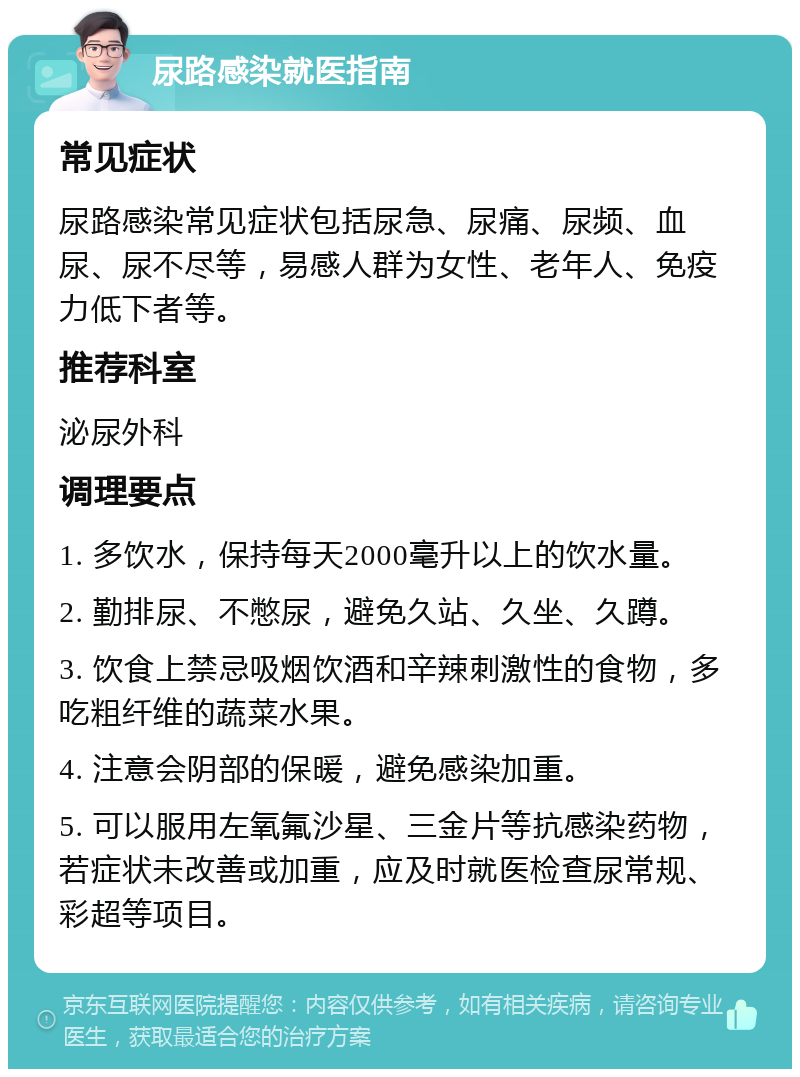 尿路感染就医指南 常见症状 尿路感染常见症状包括尿急、尿痛、尿频、血尿、尿不尽等，易感人群为女性、老年人、免疫力低下者等。 推荐科室 泌尿外科 调理要点 1. 多饮水，保持每天2000毫升以上的饮水量。 2. 勤排尿、不憋尿，避免久站、久坐、久蹲。 3. 饮食上禁忌吸烟饮酒和辛辣刺激性的食物，多吃粗纤维的蔬菜水果。 4. 注意会阴部的保暖，避免感染加重。 5. 可以服用左氧氟沙星、三金片等抗感染药物，若症状未改善或加重，应及时就医检查尿常规、彩超等项目。