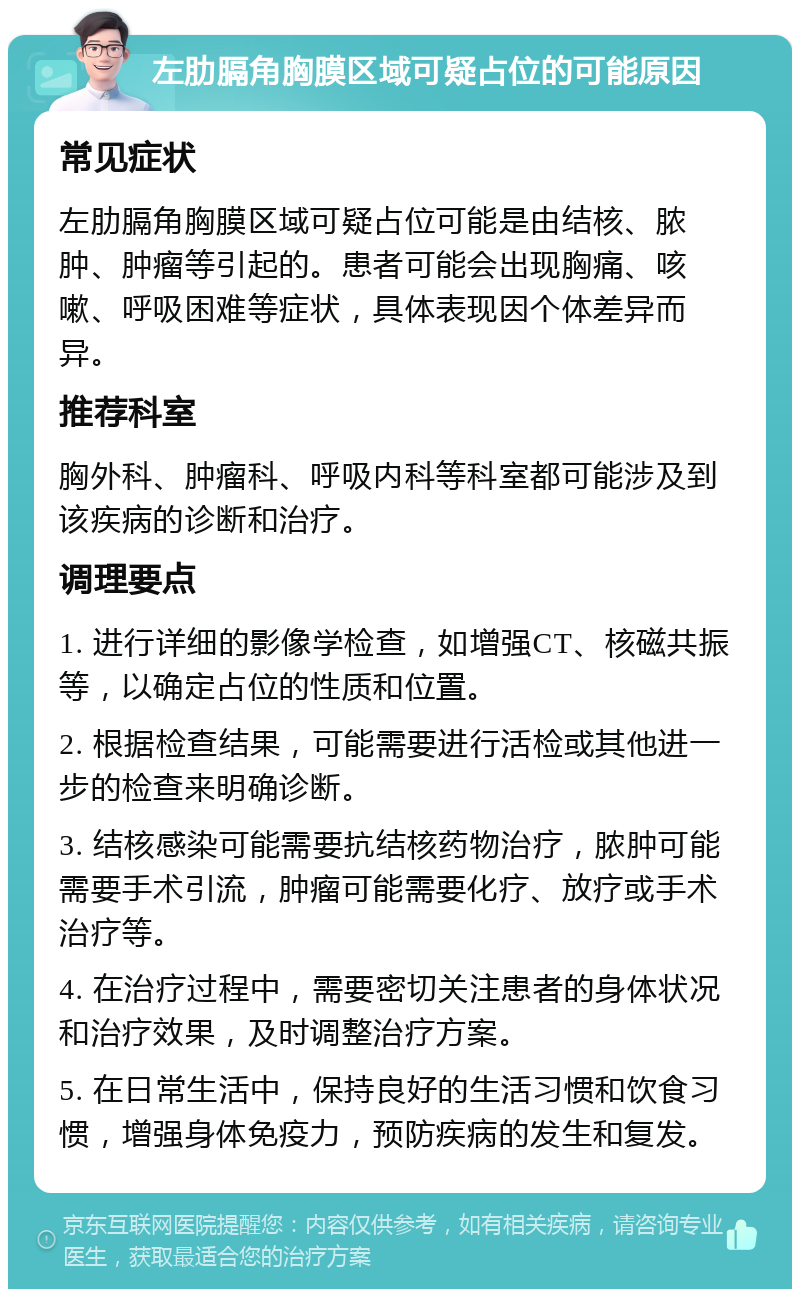 左肋膈角胸膜区域可疑占位的可能原因 常见症状 左肋膈角胸膜区域可疑占位可能是由结核、脓肿、肿瘤等引起的。患者可能会出现胸痛、咳嗽、呼吸困难等症状，具体表现因个体差异而异。 推荐科室 胸外科、肿瘤科、呼吸内科等科室都可能涉及到该疾病的诊断和治疗。 调理要点 1. 进行详细的影像学检查，如增强CT、核磁共振等，以确定占位的性质和位置。 2. 根据检查结果，可能需要进行活检或其他进一步的检查来明确诊断。 3. 结核感染可能需要抗结核药物治疗，脓肿可能需要手术引流，肿瘤可能需要化疗、放疗或手术治疗等。 4. 在治疗过程中，需要密切关注患者的身体状况和治疗效果，及时调整治疗方案。 5. 在日常生活中，保持良好的生活习惯和饮食习惯，增强身体免疫力，预防疾病的发生和复发。