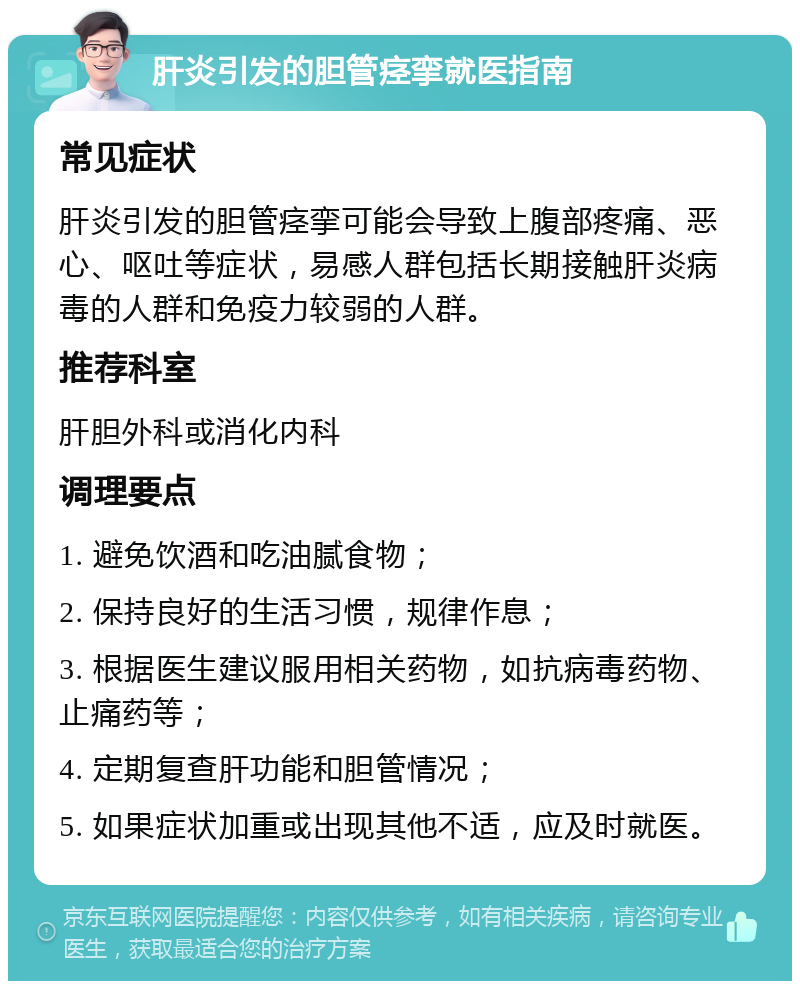 肝炎引发的胆管痉挛就医指南 常见症状 肝炎引发的胆管痉挛可能会导致上腹部疼痛、恶心、呕吐等症状，易感人群包括长期接触肝炎病毒的人群和免疫力较弱的人群。 推荐科室 肝胆外科或消化内科 调理要点 1. 避免饮酒和吃油腻食物； 2. 保持良好的生活习惯，规律作息； 3. 根据医生建议服用相关药物，如抗病毒药物、止痛药等； 4. 定期复查肝功能和胆管情况； 5. 如果症状加重或出现其他不适，应及时就医。