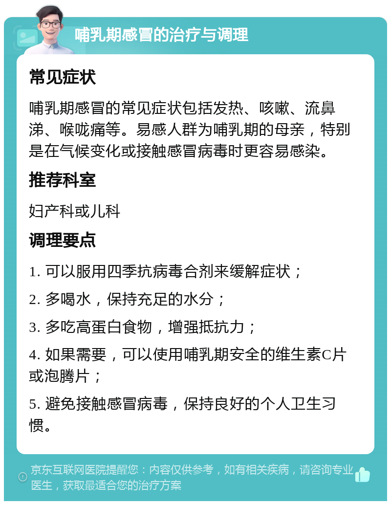 哺乳期感冒的治疗与调理 常见症状 哺乳期感冒的常见症状包括发热、咳嗽、流鼻涕、喉咙痛等。易感人群为哺乳期的母亲，特别是在气候变化或接触感冒病毒时更容易感染。 推荐科室 妇产科或儿科 调理要点 1. 可以服用四季抗病毒合剂来缓解症状； 2. 多喝水，保持充足的水分； 3. 多吃高蛋白食物，增强抵抗力； 4. 如果需要，可以使用哺乳期安全的维生素C片或泡腾片； 5. 避免接触感冒病毒，保持良好的个人卫生习惯。