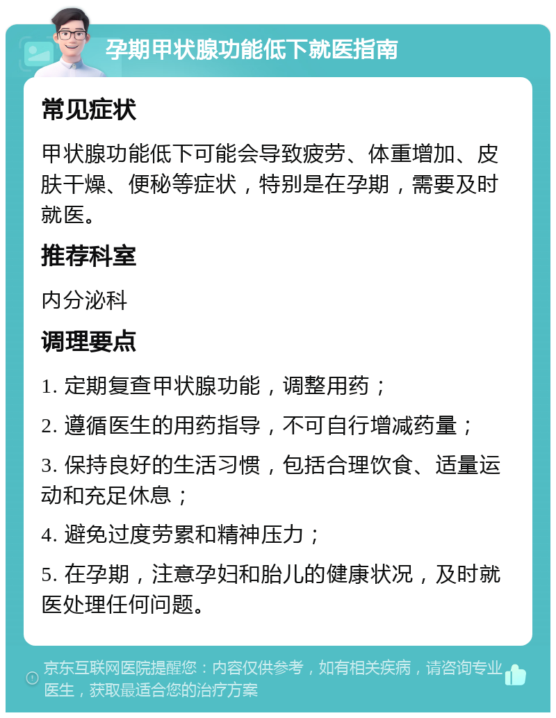 孕期甲状腺功能低下就医指南 常见症状 甲状腺功能低下可能会导致疲劳、体重增加、皮肤干燥、便秘等症状，特别是在孕期，需要及时就医。 推荐科室 内分泌科 调理要点 1. 定期复查甲状腺功能，调整用药； 2. 遵循医生的用药指导，不可自行增减药量； 3. 保持良好的生活习惯，包括合理饮食、适量运动和充足休息； 4. 避免过度劳累和精神压力； 5. 在孕期，注意孕妇和胎儿的健康状况，及时就医处理任何问题。