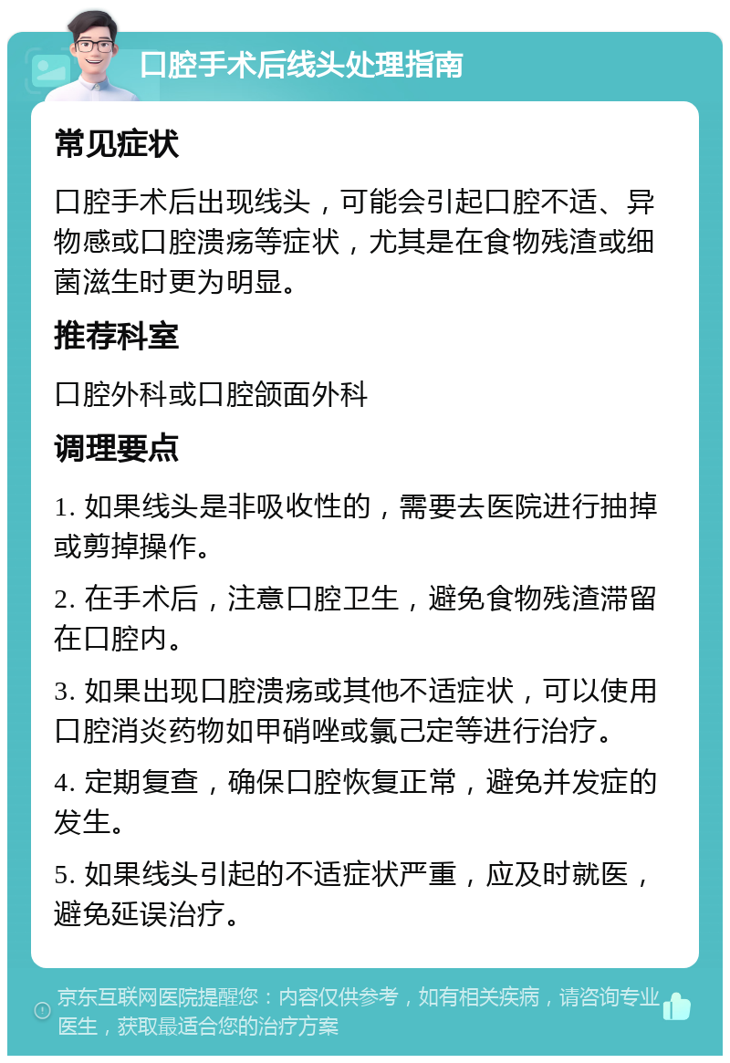 口腔手术后线头处理指南 常见症状 口腔手术后出现线头，可能会引起口腔不适、异物感或口腔溃疡等症状，尤其是在食物残渣或细菌滋生时更为明显。 推荐科室 口腔外科或口腔颌面外科 调理要点 1. 如果线头是非吸收性的，需要去医院进行抽掉或剪掉操作。 2. 在手术后，注意口腔卫生，避免食物残渣滞留在口腔内。 3. 如果出现口腔溃疡或其他不适症状，可以使用口腔消炎药物如甲硝唑或氯己定等进行治疗。 4. 定期复查，确保口腔恢复正常，避免并发症的发生。 5. 如果线头引起的不适症状严重，应及时就医，避免延误治疗。