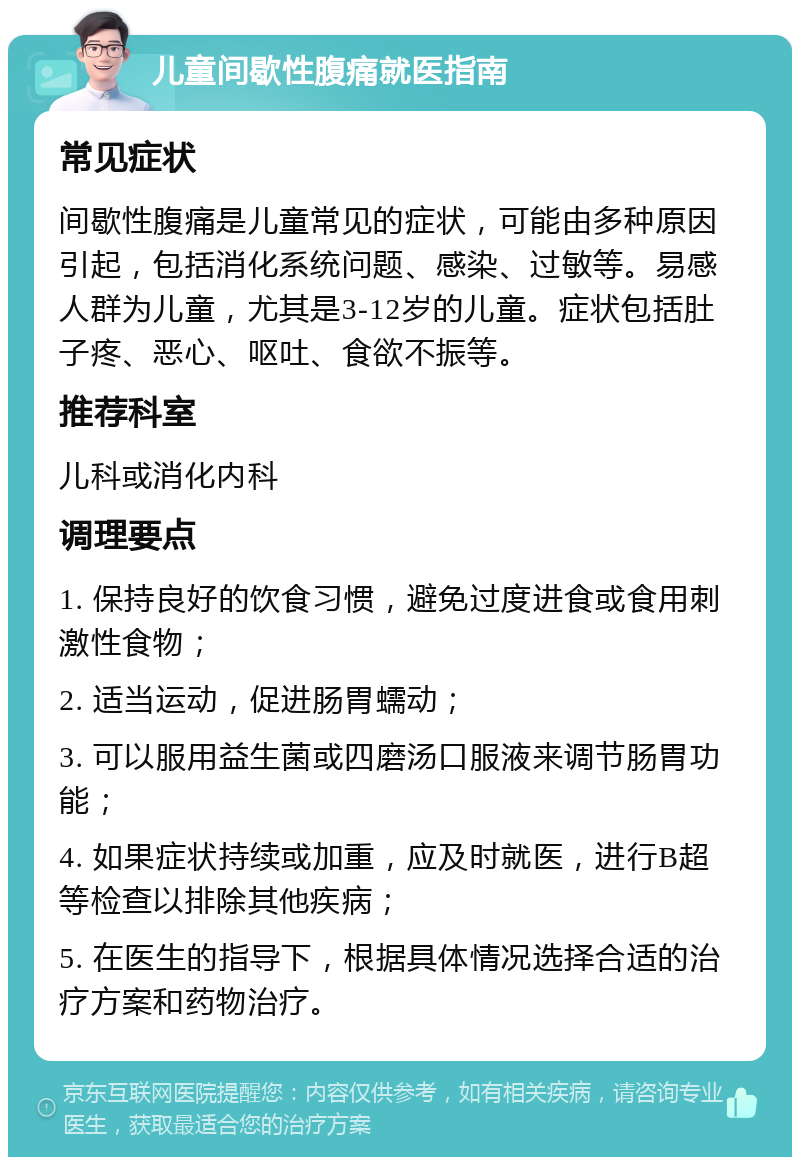 儿童间歇性腹痛就医指南 常见症状 间歇性腹痛是儿童常见的症状，可能由多种原因引起，包括消化系统问题、感染、过敏等。易感人群为儿童，尤其是3-12岁的儿童。症状包括肚子疼、恶心、呕吐、食欲不振等。 推荐科室 儿科或消化内科 调理要点 1. 保持良好的饮食习惯，避免过度进食或食用刺激性食物； 2. 适当运动，促进肠胃蠕动； 3. 可以服用益生菌或四磨汤口服液来调节肠胃功能； 4. 如果症状持续或加重，应及时就医，进行B超等检查以排除其他疾病； 5. 在医生的指导下，根据具体情况选择合适的治疗方案和药物治疗。