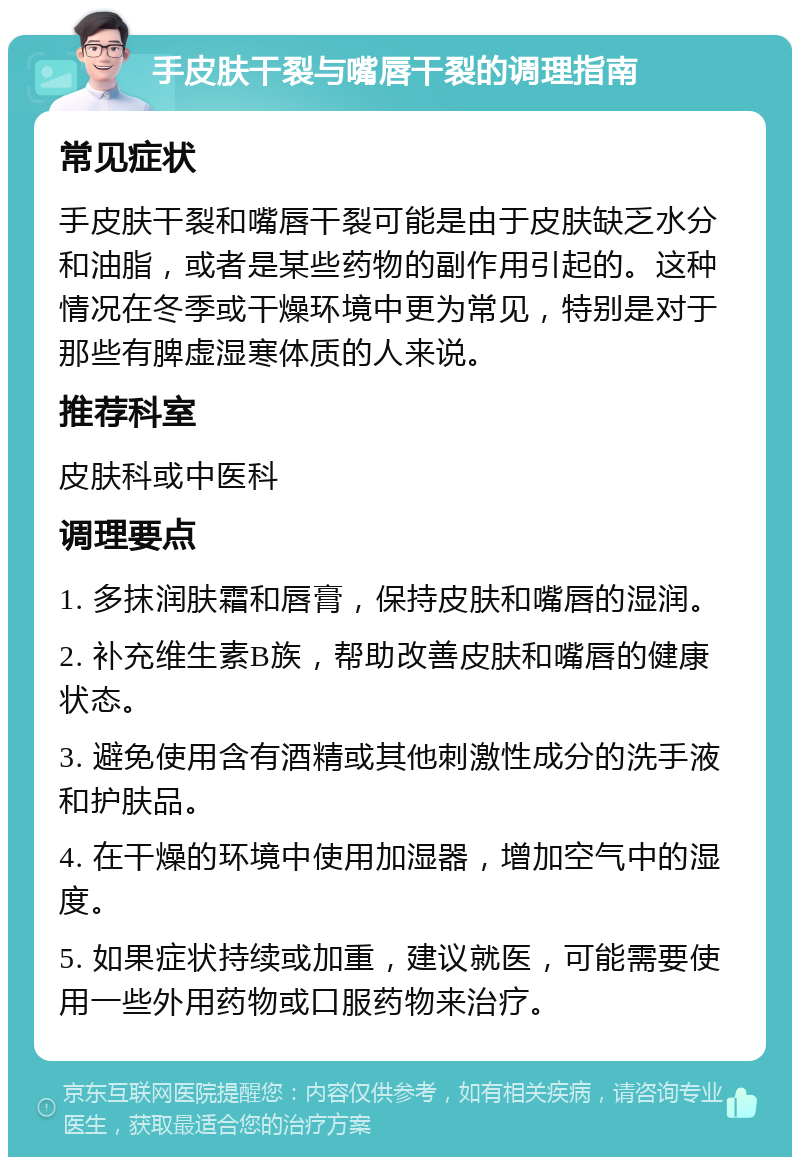 手皮肤干裂与嘴唇干裂的调理指南 常见症状 手皮肤干裂和嘴唇干裂可能是由于皮肤缺乏水分和油脂，或者是某些药物的副作用引起的。这种情况在冬季或干燥环境中更为常见，特别是对于那些有脾虚湿寒体质的人来说。 推荐科室 皮肤科或中医科 调理要点 1. 多抹润肤霜和唇膏，保持皮肤和嘴唇的湿润。 2. 补充维生素B族，帮助改善皮肤和嘴唇的健康状态。 3. 避免使用含有酒精或其他刺激性成分的洗手液和护肤品。 4. 在干燥的环境中使用加湿器，增加空气中的湿度。 5. 如果症状持续或加重，建议就医，可能需要使用一些外用药物或口服药物来治疗。