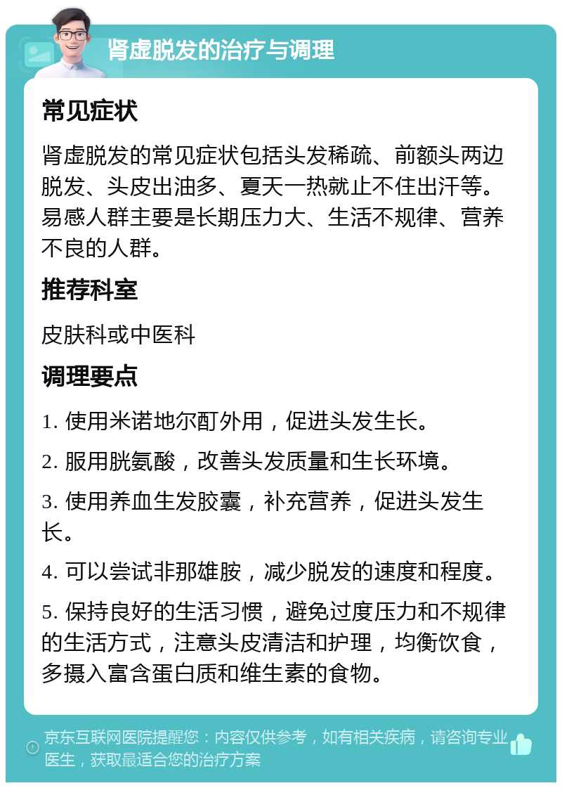 肾虚脱发的治疗与调理 常见症状 肾虚脱发的常见症状包括头发稀疏、前额头两边脱发、头皮出油多、夏天一热就止不住出汗等。易感人群主要是长期压力大、生活不规律、营养不良的人群。 推荐科室 皮肤科或中医科 调理要点 1. 使用米诺地尔酊外用，促进头发生长。 2. 服用胱氨酸，改善头发质量和生长环境。 3. 使用养血生发胶囊，补充营养，促进头发生长。 4. 可以尝试非那雄胺，减少脱发的速度和程度。 5. 保持良好的生活习惯，避免过度压力和不规律的生活方式，注意头皮清洁和护理，均衡饮食，多摄入富含蛋白质和维生素的食物。