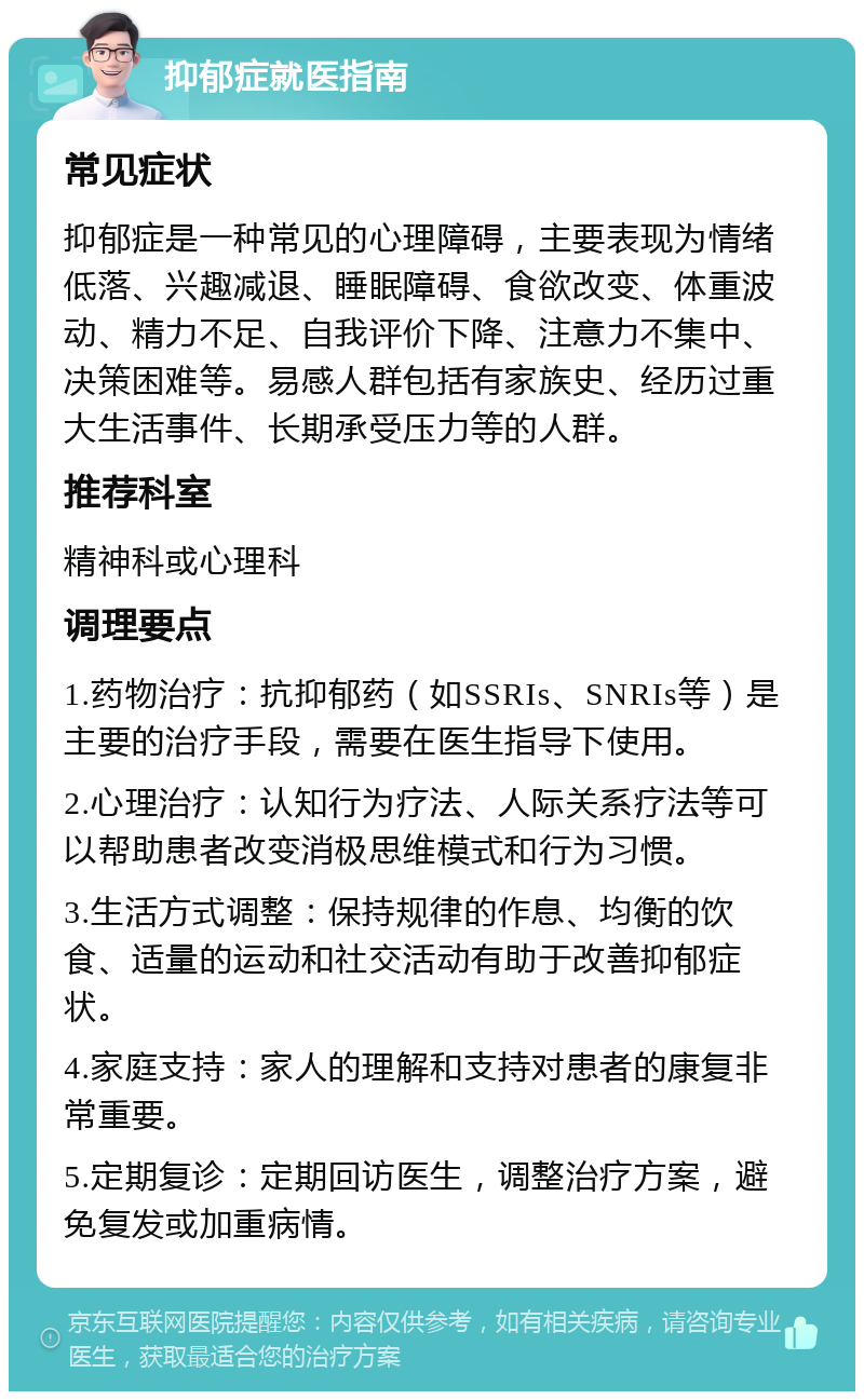 抑郁症就医指南 常见症状 抑郁症是一种常见的心理障碍，主要表现为情绪低落、兴趣减退、睡眠障碍、食欲改变、体重波动、精力不足、自我评价下降、注意力不集中、决策困难等。易感人群包括有家族史、经历过重大生活事件、长期承受压力等的人群。 推荐科室 精神科或心理科 调理要点 1.药物治疗：抗抑郁药（如SSRIs、SNRIs等）是主要的治疗手段，需要在医生指导下使用。 2.心理治疗：认知行为疗法、人际关系疗法等可以帮助患者改变消极思维模式和行为习惯。 3.生活方式调整：保持规律的作息、均衡的饮食、适量的运动和社交活动有助于改善抑郁症状。 4.家庭支持：家人的理解和支持对患者的康复非常重要。 5.定期复诊：定期回访医生，调整治疗方案，避免复发或加重病情。