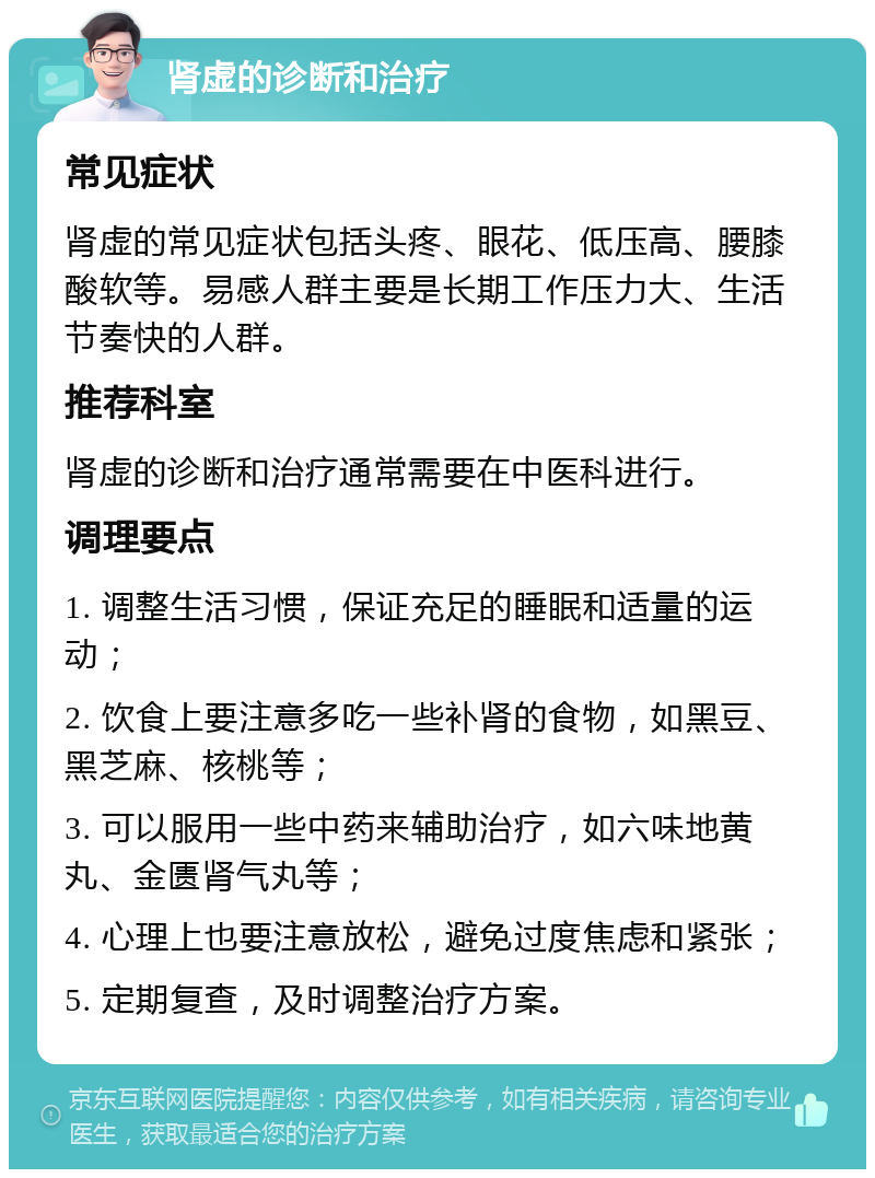 肾虚的诊断和治疗 常见症状 肾虚的常见症状包括头疼、眼花、低压高、腰膝酸软等。易感人群主要是长期工作压力大、生活节奏快的人群。 推荐科室 肾虚的诊断和治疗通常需要在中医科进行。 调理要点 1. 调整生活习惯，保证充足的睡眠和适量的运动； 2. 饮食上要注意多吃一些补肾的食物，如黑豆、黑芝麻、核桃等； 3. 可以服用一些中药来辅助治疗，如六味地黄丸、金匮肾气丸等； 4. 心理上也要注意放松，避免过度焦虑和紧张； 5. 定期复查，及时调整治疗方案。