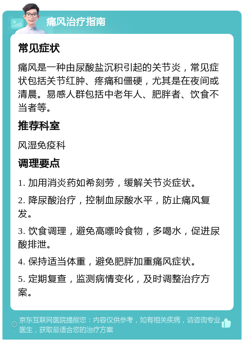 痛风治疗指南 常见症状 痛风是一种由尿酸盐沉积引起的关节炎，常见症状包括关节红肿、疼痛和僵硬，尤其是在夜间或清晨。易感人群包括中老年人、肥胖者、饮食不当者等。 推荐科室 风湿免疫科 调理要点 1. 加用消炎药如希刻劳，缓解关节炎症状。 2. 降尿酸治疗，控制血尿酸水平，防止痛风复发。 3. 饮食调理，避免高嘌呤食物，多喝水，促进尿酸排泄。 4. 保持适当体重，避免肥胖加重痛风症状。 5. 定期复查，监测病情变化，及时调整治疗方案。