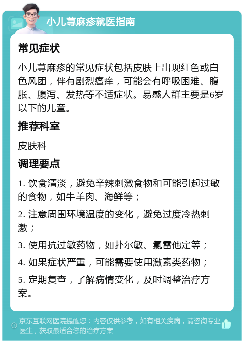 小儿荨麻疹就医指南 常见症状 小儿荨麻疹的常见症状包括皮肤上出现红色或白色风团，伴有剧烈瘙痒，可能会有呼吸困难、腹胀、腹泻、发热等不适症状。易感人群主要是6岁以下的儿童。 推荐科室 皮肤科 调理要点 1. 饮食清淡，避免辛辣刺激食物和可能引起过敏的食物，如牛羊肉、海鲜等； 2. 注意周围环境温度的变化，避免过度冷热刺激； 3. 使用抗过敏药物，如扑尔敏、氯雷他定等； 4. 如果症状严重，可能需要使用激素类药物； 5. 定期复查，了解病情变化，及时调整治疗方案。