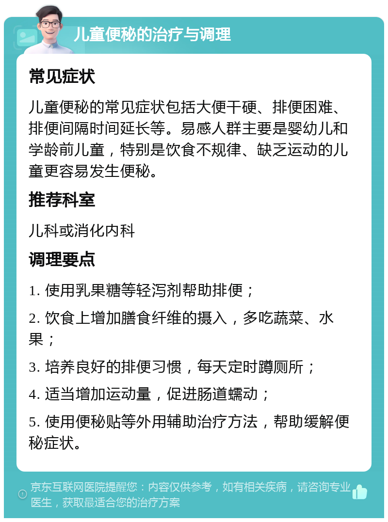 儿童便秘的治疗与调理 常见症状 儿童便秘的常见症状包括大便干硬、排便困难、排便间隔时间延长等。易感人群主要是婴幼儿和学龄前儿童，特别是饮食不规律、缺乏运动的儿童更容易发生便秘。 推荐科室 儿科或消化内科 调理要点 1. 使用乳果糖等轻泻剂帮助排便； 2. 饮食上增加膳食纤维的摄入，多吃蔬菜、水果； 3. 培养良好的排便习惯，每天定时蹲厕所； 4. 适当增加运动量，促进肠道蠕动； 5. 使用便秘贴等外用辅助治疗方法，帮助缓解便秘症状。