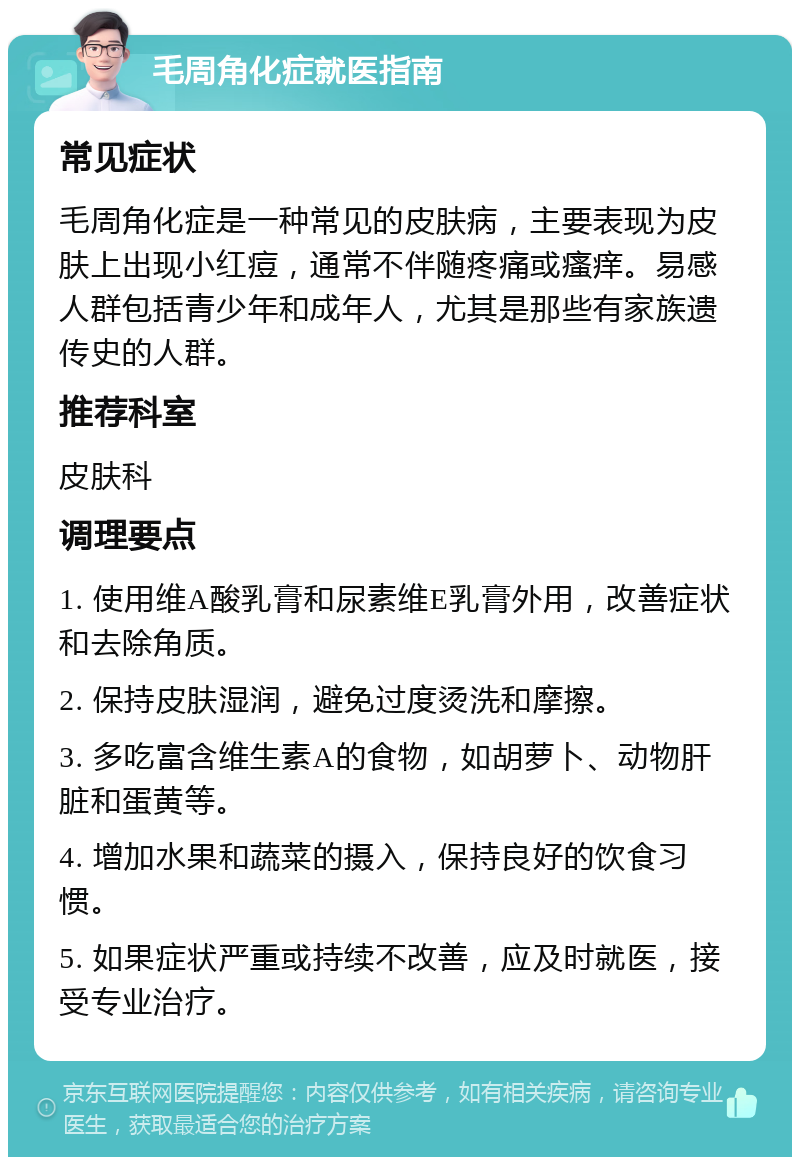 毛周角化症就医指南 常见症状 毛周角化症是一种常见的皮肤病，主要表现为皮肤上出现小红痘，通常不伴随疼痛或瘙痒。易感人群包括青少年和成年人，尤其是那些有家族遗传史的人群。 推荐科室 皮肤科 调理要点 1. 使用维A酸乳膏和尿素维E乳膏外用，改善症状和去除角质。 2. 保持皮肤湿润，避免过度烫洗和摩擦。 3. 多吃富含维生素A的食物，如胡萝卜、动物肝脏和蛋黄等。 4. 增加水果和蔬菜的摄入，保持良好的饮食习惯。 5. 如果症状严重或持续不改善，应及时就医，接受专业治疗。