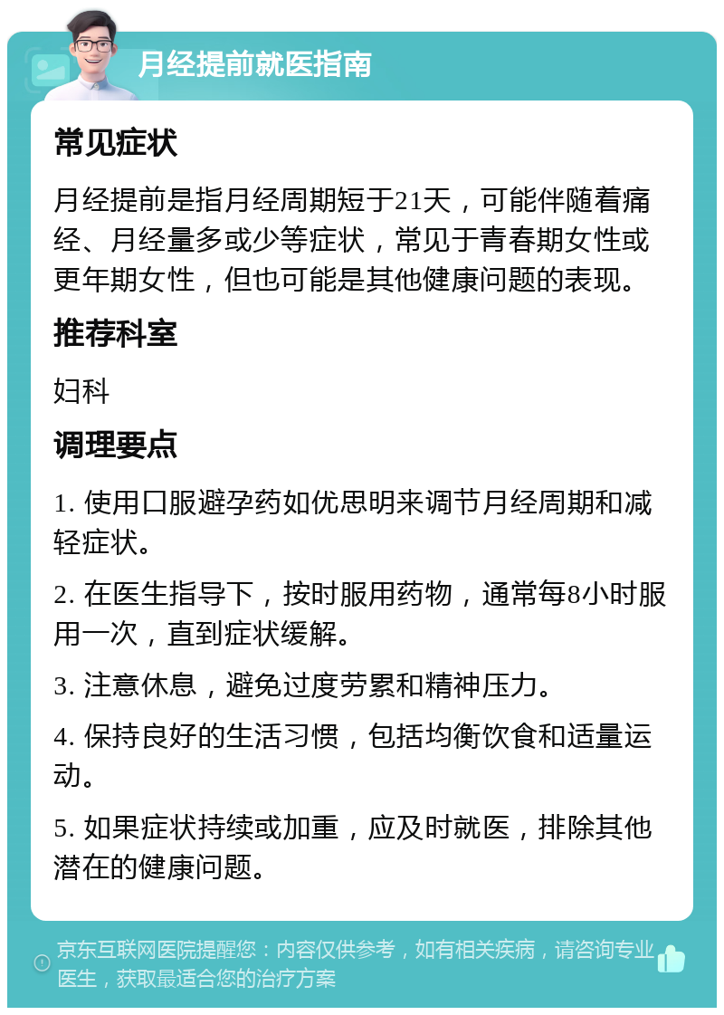 月经提前就医指南 常见症状 月经提前是指月经周期短于21天，可能伴随着痛经、月经量多或少等症状，常见于青春期女性或更年期女性，但也可能是其他健康问题的表现。 推荐科室 妇科 调理要点 1. 使用口服避孕药如优思明来调节月经周期和减轻症状。 2. 在医生指导下，按时服用药物，通常每8小时服用一次，直到症状缓解。 3. 注意休息，避免过度劳累和精神压力。 4. 保持良好的生活习惯，包括均衡饮食和适量运动。 5. 如果症状持续或加重，应及时就医，排除其他潜在的健康问题。