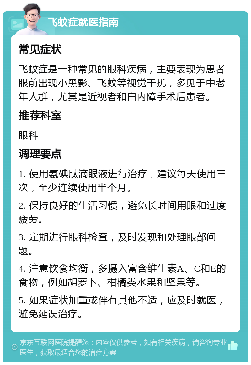 飞蚊症就医指南 常见症状 飞蚊症是一种常见的眼科疾病，主要表现为患者眼前出现小黑影、飞蚊等视觉干扰，多见于中老年人群，尤其是近视者和白内障手术后患者。 推荐科室 眼科 调理要点 1. 使用氨碘肽滴眼液进行治疗，建议每天使用三次，至少连续使用半个月。 2. 保持良好的生活习惯，避免长时间用眼和过度疲劳。 3. 定期进行眼科检查，及时发现和处理眼部问题。 4. 注意饮食均衡，多摄入富含维生素A、C和E的食物，例如胡萝卜、柑橘类水果和坚果等。 5. 如果症状加重或伴有其他不适，应及时就医，避免延误治疗。