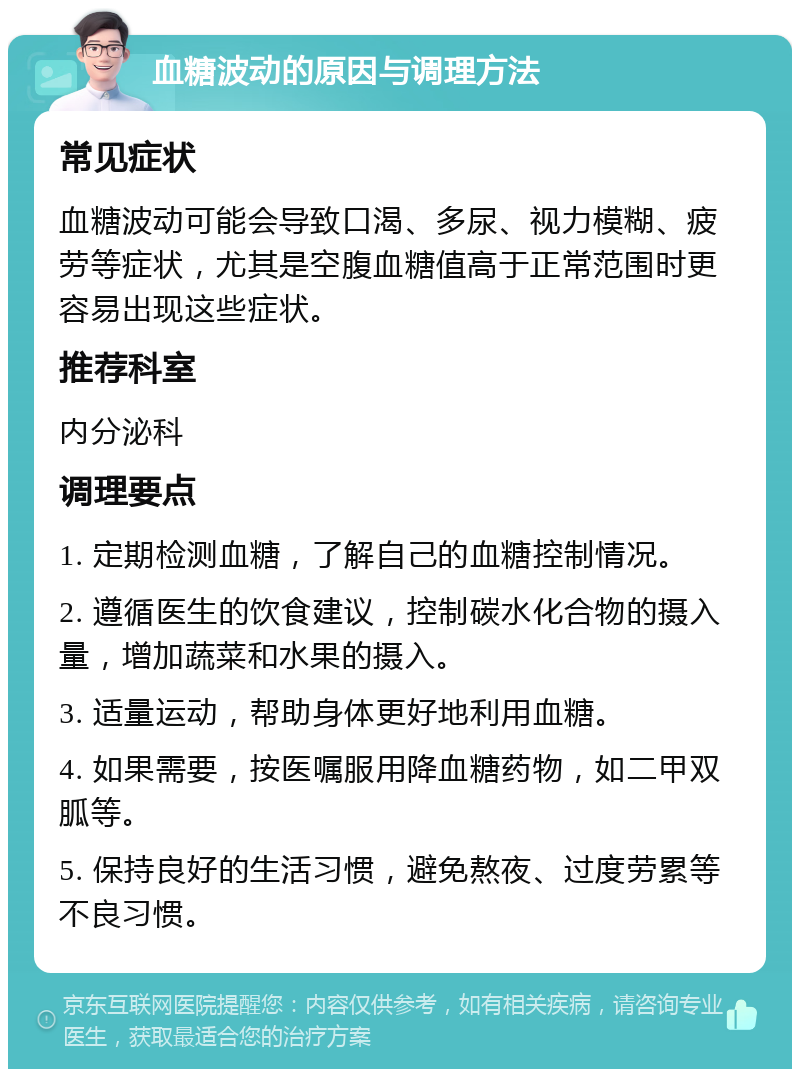 血糖波动的原因与调理方法 常见症状 血糖波动可能会导致口渴、多尿、视力模糊、疲劳等症状，尤其是空腹血糖值高于正常范围时更容易出现这些症状。 推荐科室 内分泌科 调理要点 1. 定期检测血糖，了解自己的血糖控制情况。 2. 遵循医生的饮食建议，控制碳水化合物的摄入量，增加蔬菜和水果的摄入。 3. 适量运动，帮助身体更好地利用血糖。 4. 如果需要，按医嘱服用降血糖药物，如二甲双胍等。 5. 保持良好的生活习惯，避免熬夜、过度劳累等不良习惯。