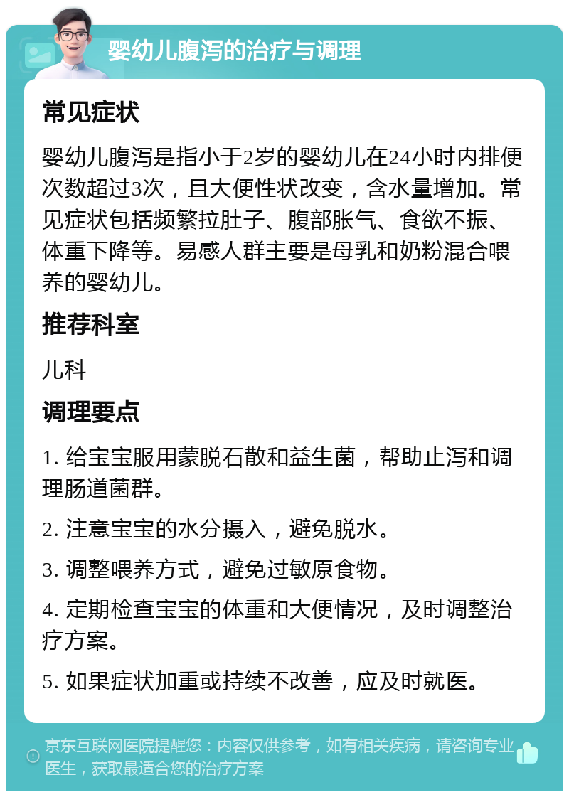 婴幼儿腹泻的治疗与调理 常见症状 婴幼儿腹泻是指小于2岁的婴幼儿在24小时内排便次数超过3次，且大便性状改变，含水量增加。常见症状包括频繁拉肚子、腹部胀气、食欲不振、体重下降等。易感人群主要是母乳和奶粉混合喂养的婴幼儿。 推荐科室 儿科 调理要点 1. 给宝宝服用蒙脱石散和益生菌，帮助止泻和调理肠道菌群。 2. 注意宝宝的水分摄入，避免脱水。 3. 调整喂养方式，避免过敏原食物。 4. 定期检查宝宝的体重和大便情况，及时调整治疗方案。 5. 如果症状加重或持续不改善，应及时就医。