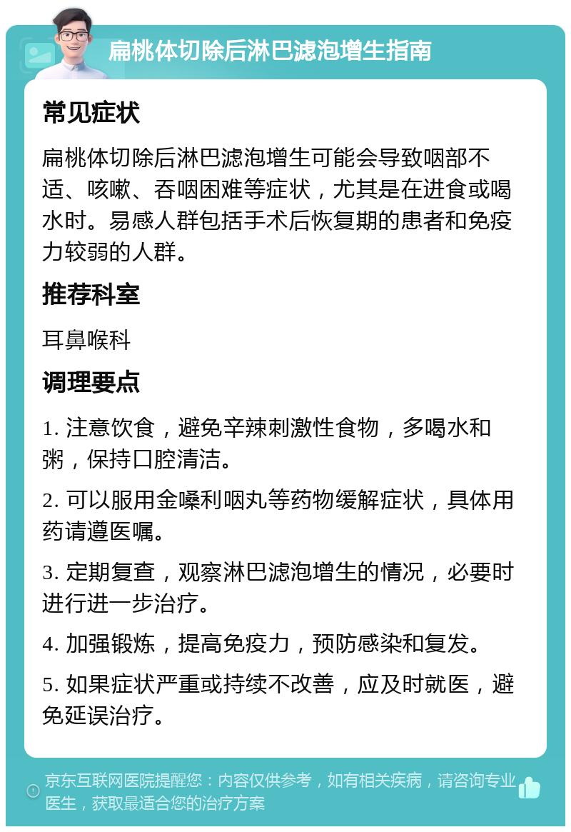 扁桃体切除后淋巴滤泡增生指南 常见症状 扁桃体切除后淋巴滤泡增生可能会导致咽部不适、咳嗽、吞咽困难等症状，尤其是在进食或喝水时。易感人群包括手术后恢复期的患者和免疫力较弱的人群。 推荐科室 耳鼻喉科 调理要点 1. 注意饮食，避免辛辣刺激性食物，多喝水和粥，保持口腔清洁。 2. 可以服用金嗓利咽丸等药物缓解症状，具体用药请遵医嘱。 3. 定期复查，观察淋巴滤泡增生的情况，必要时进行进一步治疗。 4. 加强锻炼，提高免疫力，预防感染和复发。 5. 如果症状严重或持续不改善，应及时就医，避免延误治疗。