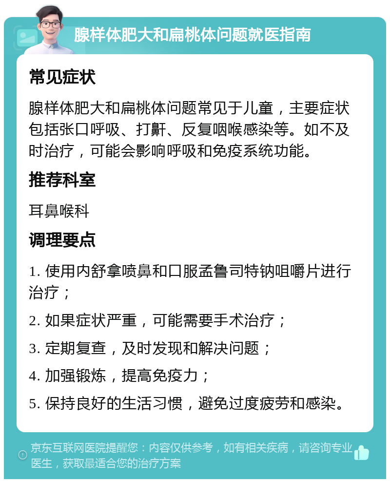 腺样体肥大和扁桃体问题就医指南 常见症状 腺样体肥大和扁桃体问题常见于儿童，主要症状包括张口呼吸、打鼾、反复咽喉感染等。如不及时治疗，可能会影响呼吸和免疫系统功能。 推荐科室 耳鼻喉科 调理要点 1. 使用内舒拿喷鼻和口服孟鲁司特钠咀嚼片进行治疗； 2. 如果症状严重，可能需要手术治疗； 3. 定期复查，及时发现和解决问题； 4. 加强锻炼，提高免疫力； 5. 保持良好的生活习惯，避免过度疲劳和感染。