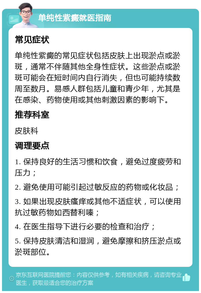 单纯性紫癜就医指南 常见症状 单纯性紫癜的常见症状包括皮肤上出现淤点或淤斑，通常不伴随其他全身性症状。这些淤点或淤斑可能会在短时间内自行消失，但也可能持续数周至数月。易感人群包括儿童和青少年，尤其是在感染、药物使用或其他刺激因素的影响下。 推荐科室 皮肤科 调理要点 1. 保持良好的生活习惯和饮食，避免过度疲劳和压力； 2. 避免使用可能引起过敏反应的药物或化妆品； 3. 如果出现皮肤瘙痒或其他不适症状，可以使用抗过敏药物如西替利嗪； 4. 在医生指导下进行必要的检查和治疗； 5. 保持皮肤清洁和湿润，避免摩擦和挤压淤点或淤斑部位。