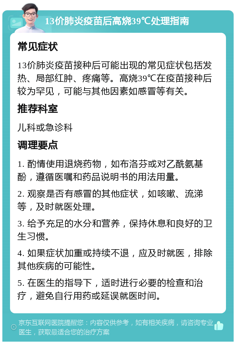 13价肺炎疫苗后高烧39℃处理指南 常见症状 13价肺炎疫苗接种后可能出现的常见症状包括发热、局部红肿、疼痛等。高烧39℃在疫苗接种后较为罕见，可能与其他因素如感冒等有关。 推荐科室 儿科或急诊科 调理要点 1. 酌情使用退烧药物，如布洛芬或对乙酰氨基酚，遵循医嘱和药品说明书的用法用量。 2. 观察是否有感冒的其他症状，如咳嗽、流涕等，及时就医处理。 3. 给予充足的水分和营养，保持休息和良好的卫生习惯。 4. 如果症状加重或持续不退，应及时就医，排除其他疾病的可能性。 5. 在医生的指导下，适时进行必要的检查和治疗，避免自行用药或延误就医时间。