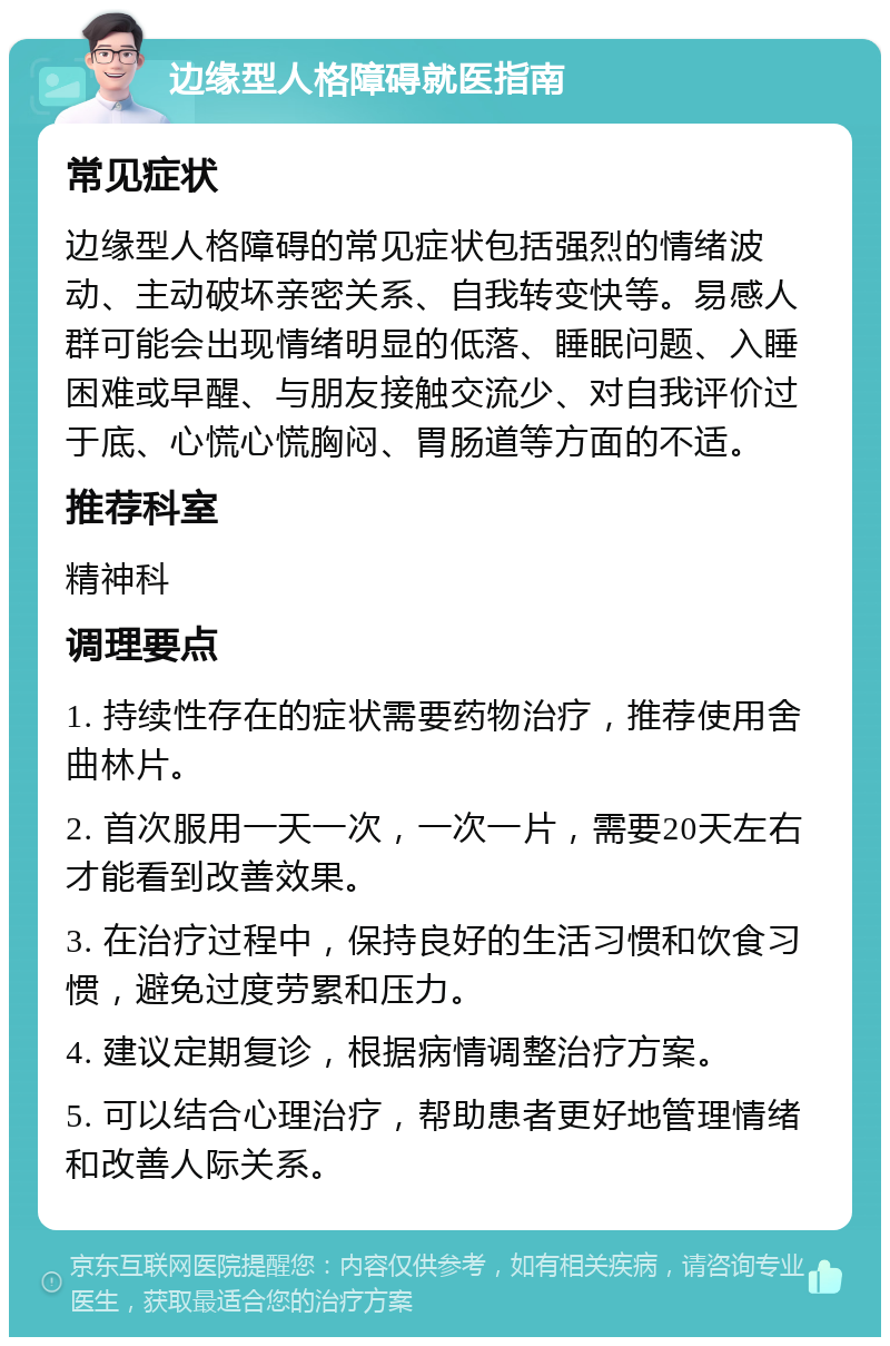 边缘型人格障碍就医指南 常见症状 边缘型人格障碍的常见症状包括强烈的情绪波动、主动破坏亲密关系、自我转变快等。易感人群可能会出现情绪明显的低落、睡眠问题、入睡困难或早醒、与朋友接触交流少、对自我评价过于底、心慌心慌胸闷、胃肠道等方面的不适。 推荐科室 精神科 调理要点 1. 持续性存在的症状需要药物治疗，推荐使用舍曲林片。 2. 首次服用一天一次，一次一片，需要20天左右才能看到改善效果。 3. 在治疗过程中，保持良好的生活习惯和饮食习惯，避免过度劳累和压力。 4. 建议定期复诊，根据病情调整治疗方案。 5. 可以结合心理治疗，帮助患者更好地管理情绪和改善人际关系。