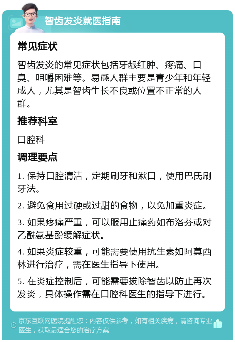 智齿发炎就医指南 常见症状 智齿发炎的常见症状包括牙龈红肿、疼痛、口臭、咀嚼困难等。易感人群主要是青少年和年轻成人，尤其是智齿生长不良或位置不正常的人群。 推荐科室 口腔科 调理要点 1. 保持口腔清洁，定期刷牙和漱口，使用巴氏刷牙法。 2. 避免食用过硬或过甜的食物，以免加重炎症。 3. 如果疼痛严重，可以服用止痛药如布洛芬或对乙酰氨基酚缓解症状。 4. 如果炎症较重，可能需要使用抗生素如阿莫西林进行治疗，需在医生指导下使用。 5. 在炎症控制后，可能需要拔除智齿以防止再次发炎，具体操作需在口腔科医生的指导下进行。