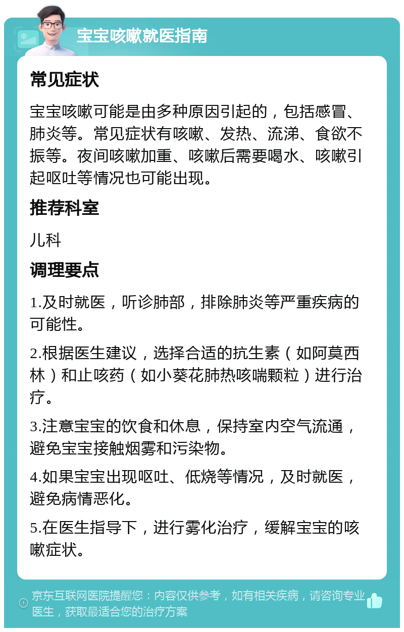 宝宝咳嗽就医指南 常见症状 宝宝咳嗽可能是由多种原因引起的，包括感冒、肺炎等。常见症状有咳嗽、发热、流涕、食欲不振等。夜间咳嗽加重、咳嗽后需要喝水、咳嗽引起呕吐等情况也可能出现。 推荐科室 儿科 调理要点 1.及时就医，听诊肺部，排除肺炎等严重疾病的可能性。 2.根据医生建议，选择合适的抗生素（如阿莫西林）和止咳药（如小葵花肺热咳喘颗粒）进行治疗。 3.注意宝宝的饮食和休息，保持室内空气流通，避免宝宝接触烟雾和污染物。 4.如果宝宝出现呕吐、低烧等情况，及时就医，避免病情恶化。 5.在医生指导下，进行雾化治疗，缓解宝宝的咳嗽症状。