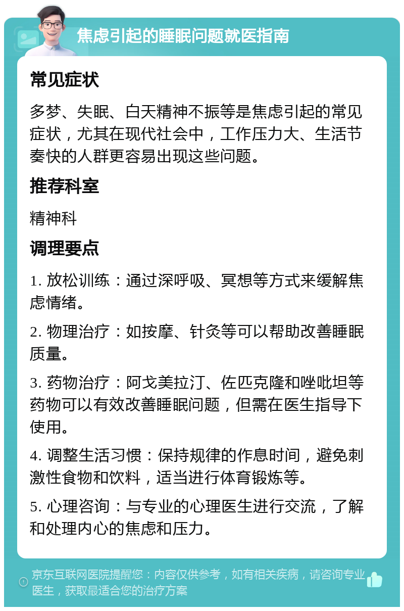 焦虑引起的睡眠问题就医指南 常见症状 多梦、失眠、白天精神不振等是焦虑引起的常见症状，尤其在现代社会中，工作压力大、生活节奏快的人群更容易出现这些问题。 推荐科室 精神科 调理要点 1. 放松训练：通过深呼吸、冥想等方式来缓解焦虑情绪。 2. 物理治疗：如按摩、针灸等可以帮助改善睡眠质量。 3. 药物治疗：阿戈美拉汀、佐匹克隆和唑吡坦等药物可以有效改善睡眠问题，但需在医生指导下使用。 4. 调整生活习惯：保持规律的作息时间，避免刺激性食物和饮料，适当进行体育锻炼等。 5. 心理咨询：与专业的心理医生进行交流，了解和处理内心的焦虑和压力。