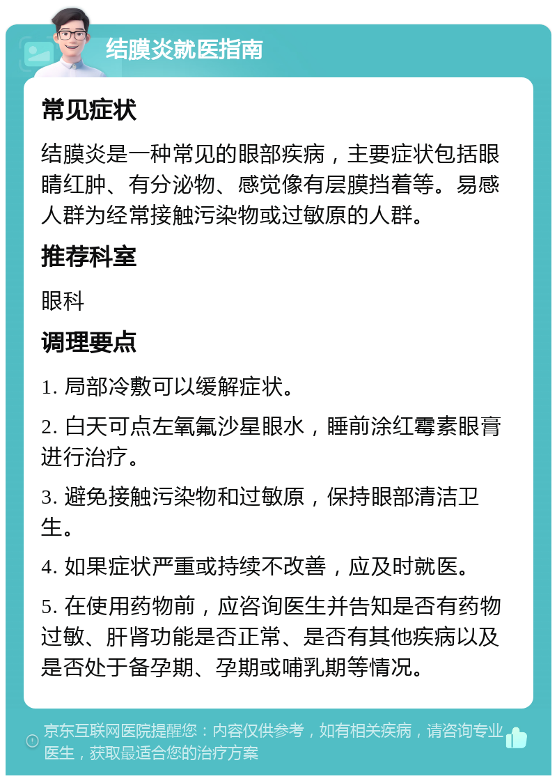 结膜炎就医指南 常见症状 结膜炎是一种常见的眼部疾病，主要症状包括眼睛红肿、有分泌物、感觉像有层膜挡着等。易感人群为经常接触污染物或过敏原的人群。 推荐科室 眼科 调理要点 1. 局部冷敷可以缓解症状。 2. 白天可点左氧氟沙星眼水，睡前涂红霉素眼膏进行治疗。 3. 避免接触污染物和过敏原，保持眼部清洁卫生。 4. 如果症状严重或持续不改善，应及时就医。 5. 在使用药物前，应咨询医生并告知是否有药物过敏、肝肾功能是否正常、是否有其他疾病以及是否处于备孕期、孕期或哺乳期等情况。