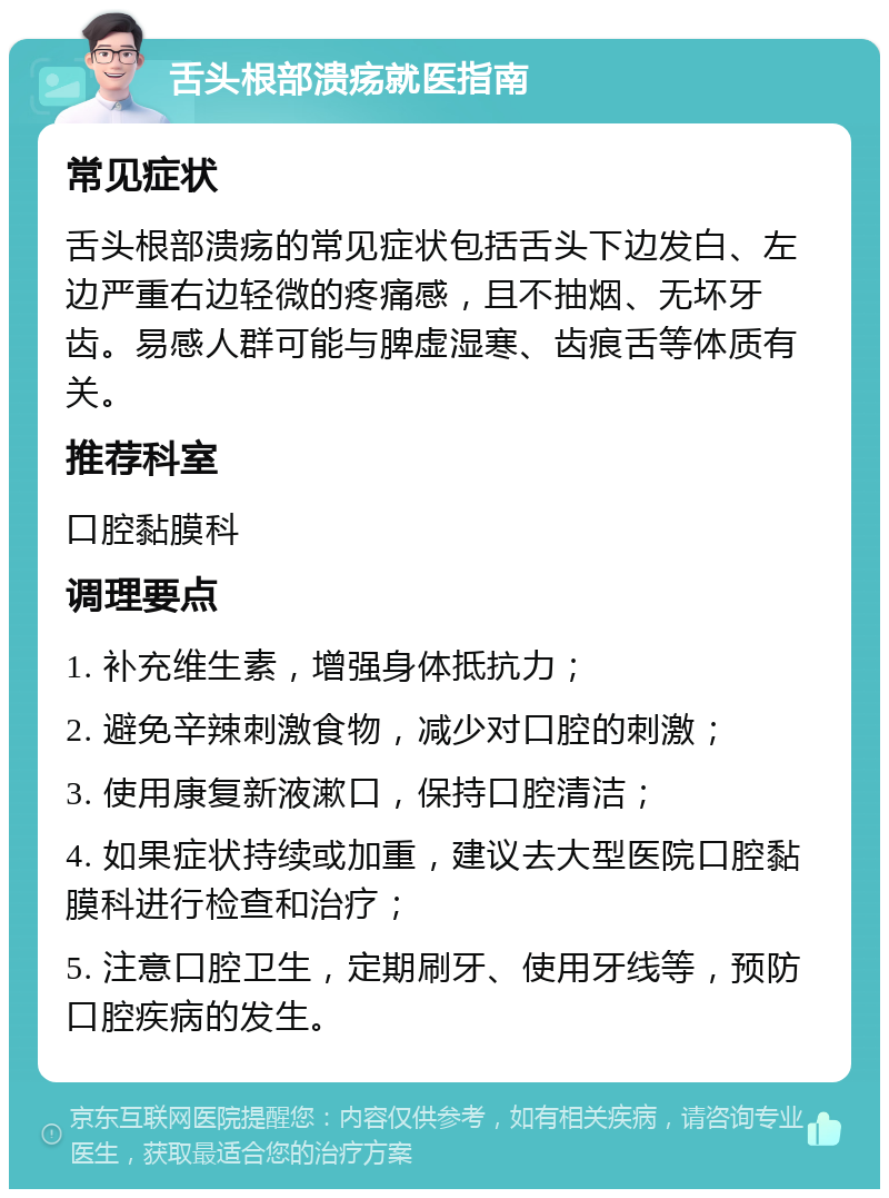 舌头根部溃疡就医指南 常见症状 舌头根部溃疡的常见症状包括舌头下边发白、左边严重右边轻微的疼痛感，且不抽烟、无坏牙齿。易感人群可能与脾虚湿寒、齿痕舌等体质有关。 推荐科室 口腔黏膜科 调理要点 1. 补充维生素，增强身体抵抗力； 2. 避免辛辣刺激食物，减少对口腔的刺激； 3. 使用康复新液漱口，保持口腔清洁； 4. 如果症状持续或加重，建议去大型医院口腔黏膜科进行检查和治疗； 5. 注意口腔卫生，定期刷牙、使用牙线等，预防口腔疾病的发生。